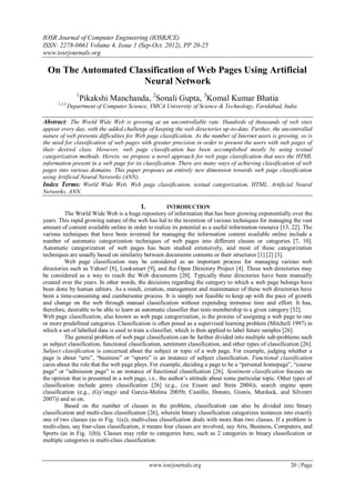 IOSR Journal of Computer Engineering (IOSRJCE)
ISSN: 2278-0661 Volume 4, Issue 1 (Sep-Oct. 2012), PP 20-25
www.iosrjournals.org
www.iosrjournals.org 20 | Page
On The Automated Classification of Web Pages Using Artificial
Neural Network
1
Pikakshi Manchanda, 2
Sonali Gupta, 3
Komal Kumar Bhatia
1,2,3
Department of Computer Science, YMCA University of Science & Technology, Faridabad, India
Abstract: The World Wide Web is growing at an uncontrollable rate. Hundreds of thousands of web sites
appear every day, with the added challenge of keeping the web directories up-to-date. Further, the uncontrolled
nature of web presents difficulties for Web page classification. As the number of Internet users is growing, so is
the need for classification of web pages with greater precision in order to present the users with web pages of
their desired class. However, web page classification has been accomplished mostly by using textual
categorization methods. Herein, we propose a novel approach for web page classification that uses the HTML
information present in a web page for its classification. There are many ways of achieving classification of web
pages into various domains. This paper proposes an entirely new dimension towards web page classification
using Artificial Neural Networks (ANN).
Index Terms: World Wide Web, Web page classification, textual categorization, HTML, Artificial Neural
Networks, ANN.
I. INTRODUCTION
The World Wide Web is a huge repository of information that has been growing exponentially over the
years. This rapid growing nature of the web has led to the invention of various techniques for managing the vast
amount of content available online in order to realize its potential as a useful information resource [13, 22]. The
various techniques that have been invented for managing the information content available online include a
number of automatic categorization techniques of web pages into different classes or categories [7, 10].
Automatic categorization of web pages has been studied extensively, and most of these categorization
techniques are usually based on similarity between documents contents or their structures [1] [2] [3].
Web page classification may be considered as an important process for managing various web
directories such as Yahoo! [8], Looksmart [9], and the Open Directory Project [4]. These web directories may
be considered as a way to reach the Web documents [20]. Typically these directories have been manually
created over the years. In other words, the decisions regarding the category to which a web page belongs have
been done by human editors. As a result, creation, management and maintenance of these web directories have
been a time-consuming and cumbersome process. It is simply not feasible to keep up with the pace of growth
and change on the web through manual classification without expending immense time and effort. It has,
therefore, desirable to be able to learn an automatic classifier that tests membership to a given category [32].
Web page classification, also known as web page categorization, is the process of assigning a web page to one
or more predefined categories. Classification is often posed as a supervised learning problem (Mitchell 1997) in
which a set of labelled data is used to train a classifier, which is then applied to label future samples [26].
The general problem of web page classification can be further divided into multiple sub-problems such
as subject classification, functional classification, sentiment classification, and other types of classification [26].
Subject classification is concerned about the subject or topic of a web page. For example, judging whether a
page is about “arts”, “business” or “sports” is an instance of subject classification. Functional classification
cares about the role that the web page plays. For example, deciding a page to be a “personal homepage”, “course
page” or “admission page” is an instance of functional classification [26]. Sentiment classification focuses on
the opinion that is presented in a web page, i.e., the author‟s attitude about some particular topic. Other types of
classification include genre classification [26] (e.g., (zu Eissen and Stein 2004)), search engine spam
classification (e.g., (Gy¨ongyi and Garcia-Molina 2005b; Castillo, Donato, Gionis, Murdock, and Silvestri
2007)) and so on.
Based on the number of classes in the problem, classification can also be divided into binary
classification and multi-class classification [26], wherein binary classification categorizes instances into exactly
one of two classes (as in Fig. 1(a)); multi-class classification deals with more than two classes. If a problem is
multi-class, say four-class classification, it means four classes are involved, say Arts, Business, Computers, and
Sports (as in Fig. 1(b)). Classes may refer to categories here, such as 2 categories in binary classification or
multiple categories in multi-class classification.
 