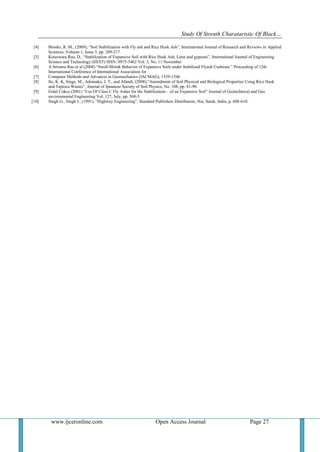 Study Of Strenth Charataristic Of Black…
www.ijceronline.com Open Access Journal Page 27
[4] Brooks, R. M., (2009), “Soil Stabilization with Fly ash and Rice Husk Ash”, International Journal of Research and Reviews in Applied
Sciences, Volume 1, Issue 3, pp. 209-217.
[5] Koteswara Rao, D., “Stabilization of Expansive Soil with Rice Husk Ash, Lime and gypsum”, International Journal of Engineering
Science and Technology (IJEST) ISSN: 0975-5462 Vol. 3, No. 11 November
[6] A Srirama Rao et al (2008) “Swell-Shrink Behavior of Expansive Soils under Stabilized Flyash Cushions.” Proceeding of 12th
International Conference of International Association for
[7] Computer Methods and Advances in Geomechanics (IACMAG), 1539-1546.
[8] Ito, K. K, Singe, M., Adomako, J. T., and Afandi, (2008),“Amendment of Soil Physical and Biological Properties Using Rice Husk
and Tapioca Wastes”, Journal of Jpnanese Society of Soil Physics, No. 108, pp. 81-90.
[9] Erdal Cokca (2001) “Use Of Class C Fly Ashes for the Stabilization – of an Expansive Soil” Journal of Geotechnical and Geo
environmental Engineering Vol. 127, July, pp. 568-5
[10] Singh G., Singh J., (1991), “Highway Engineering”, Standard Publishers Distributors, Nai, Sarak, India, p. 608-610.
 