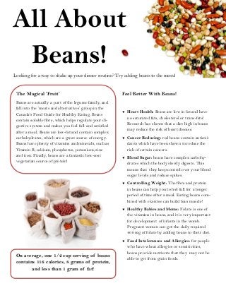 All About
Beans!
Looking for a way to shake up your dinner routine? Try adding beans to the menu!
On average, one 1/2 cup serving of beans
contains 116 calories, 8 grams of protein,
and less than 1 gram of fat!
The Magical ‘Fruit’
Beans are actually a part of the legume family, and
fall into the ‘meats and alternatives’ group in the
Canada’s Food Guide for Healthy Eating. Beans
contain soluble fibre, which helps regulate your di-
gestive system and makes you feel full and satisfied
after a meal. Beans are low-fat and contain complex
carbohydrates, which are a great source of energy.
Beans have plenty of vitamins and minerals, such as
Vitamin B, calcium, phosphorus, potassium, zinc
and iron. Finally, beans are a fantastic low-cost
vegetarian source of protein!
Feel Better With Beans!
 Heart Health: Beans are low in fat and have
no saturated fats, cholesterol or trans-fats!
Research has shown that a diet high in beans
may reduce the risk of heart disease.
 Cancer Reducing: red beans contain antioxi-
dants which have been shown to reduce the
risk of certain cancers.
 Blood Sugar: beans have complex carbohy-
drates which the body slowly digests. This
means that they keep control over your blood
sugar levels and reduce spikes.
 Controlling Weight: The fibre and protein
in beans can help you to feel full for a longer
period of time after a meal. Eating beans com-
bined with exercise can build lean muscle!
 Healthy Babies and Moms: Folate is one of
the vitamins in beans, and it is very important
for development of infants in the womb.
Pregnant women can get the daily required
400 mg of folate by adding beans to their diet.
 Food Intolerances and Allergies: for people
who have wheat allergies or sensitivities,
beans provide nutrients that they may not be
able to get from grain foods.
 