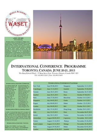 e-ISSN: 1307-6892
www.waset.org
INTERNATIONAL CONFERENCE OBJECTIVE
The objective of the international conference is to bring
together leading scientists, researchers, scholars and
practitioners from academia and industry to present
their recent momentous scientific advances & findings
and discuss future trends, directions and new
challenges in science, engineering and technology.The
international conference is an interdisciplinary,
multidisciplinary crossdisciplinary & transdisciplinary
organization of a number of specific conference themes
and topics; and the high impact papers in each session
are drawn from a number of disciplines.
INTERNATIONAL SPECIAL JOURNAL ISSUES
A number of selected high-impact full text papers will
also be considered for the special journal issues. The
paper selection will be carried out during the review
process as well as at the congress presentation stage.
The final decision for paper selection will be made
based on peer review reports by the Guest Editors and
the Editor-in-Chief jointly.
INTERNATIONAL SCIENTIFIC COMMITTEE
A-Ur-Rahman Saljoki, PK
Alexander Vaninsky, US
Arkady Bolotin, IL
Byoung-Tak Zhang, KR
Chanseng He, USA
Chen-Yuan Chen,TW
Edison Muzenda, ZA
Eric T T Wong, HK
Giovanni Incerti, IT
Igor Astrov, EE
James. A. Nelson, US
Jesuk Ko, KR
Joanna Dulinska, PL
Karen Armstrong, CA
Kenan Matawie, AU
Kenneth Revett, UK
Kevin F.R. Liu, TW
Krzysztof Stypula, PL
Majid Tolouei-Rad, AU
Mario Mastriani, AR
Miloš Šeda, CZ
Mikhail E. Semenov, RU
Nerey H. Mvungi, TZ
Peter Pivonka, AU
Pavel Selyshehev, ZA
Quoc-Nam Tran, US
S. M. A. Burney, PK
Sabrina Fawzia, AU
Simon Brown, AU
S. Venkatraman, AU
Tatyana Boikova, LV
Wang Zhigang, US
Zarita Zainuddin, MY
Zhanna Mingaleva, RU
INTERNATIONAL SCIENTIFIC COUNCIL
PO Box 3151 NMSU, Las Cruces, NM
88003-3151, USA, Phone:++971559099620
url:www.waset.org email:info@waset.org
INTERNATIONAL CONFERENCE PROGRAMME
TORONTO, CANADA JUNE 20-21, 2013
The King Edward Hotel , 37 King Street East, Toronto, Ontario, Canada M5C 1E9
Tel: 416.863.3243 | Fax: 416.863.9469
New York June 05-06,2013 Singapore September 12-13,2013
Copenhagen June 13-14,2013 Istanbul September 19-20,2013
Toronto June 20-21,2013 Rome September 26-27,2013
Istanbul June 20-21,2013 Paris October 07-08,2013
Paris June 27-28,2013 Barcelona October 14-15,2013
Singapore July 04-05,2013 Osaka October 14-15,2013
Prague July 08-09,2013 Dubai October 22-23,2013
London July 08-09,2013 Bali October 30-31,2013
Stockholm July 15-16,2013 Hong Kong October 30-31,2013
Oslo July 22-23,2013 Paris November 06-07,2013
Zurich July 30-31,2013 Venice November 14-15,2013
Amsterdam August 08-09,2013 Capetown November 20-21,2013
Venice August 15-16,2013 Pattaya November 25-26,2013
Kuala Lumpur August 22-23,2013 Malaga November 28-29,2013
Paris August 29-30,2013 Dubai December 02-03,2013
London September 05-06,2013 Istanbul December 05-06,2013
INTERNATIONAL CONFERENCE CALENDAR
 