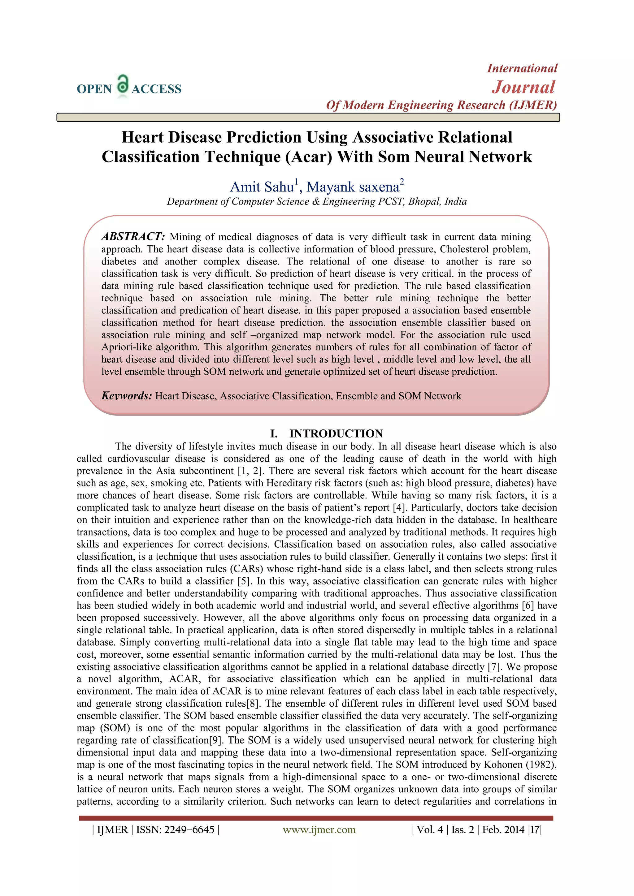 International
OPEN

Journal

ACCESS

Of Modern Engineering Research (IJMER)

Heart Disease Prediction Using Associative Relational
Classification Technique (Acar) With Som Neural Network
Amit Sahu1, Mayank saxena2
Department of Computer Science & Engineering PCST, Bhopal, India

ABSTRACT: Mining of medical diagnoses of data is very difficult task in current data mining
approach. The heart disease data is collective information of blood pressure, Cholesterol problem,
diabetes and another complex disease. The relational of one disease to another is rare so
classification task is very difficult. So prediction of heart disease is very critical. in the process of
data mining rule based classification technique used for prediction. The rule based classification
technique based on association rule mining. The better rule mining technique the better
classification and predication of heart disease. in this paper proposed a association based ensemble
classification method for heart disease prediction. the association ensemble classifier based on
association rule mining and self –organized map network model. For the association rule used
Apriori-like algorithm. This algorithm generates numbers of rules for all combination of factor of
heart disease and divided into different level such as high level , middle level and low level, the all
level ensemble through SOM network and generate optimized set of heart disease prediction.

Keywords: Heart Disease, Associative Classification, Ensemble and SOM Network
I. INTRODUCTION
The diversity of lifestyle invites much disease in our body. In all disease heart disease which is also
called cardiovascular disease is considered as one of the leading cause of death in the world with high
prevalence in the Asia subcontinent [1, 2]. There are several risk factors which account for the heart disease
such as age, sex, smoking etc. Patients with Hereditary risk factors (such as: high blood pressure, diabetes) have
more chances of heart disease. Some risk factors are controllable. While having so many risk factors, it is a
complicated task to analyze heart disease on the basis of patient’s report [4]. Particularly, doctors take decision
on their intuition and experience rather than on the knowledge-rich data hidden in the database. In healthcare
transactions, data is too complex and huge to be processed and analyzed by traditional methods. It requires high
skills and experiences for correct decisions. Classification based on association rules, also called associative
classification, is a technique that uses association rules to build classifier. Generally it contains two steps: first it
finds all the class association rules (CARs) whose right-hand side is a class label, and then selects strong rules
from the CARs to build a classifier [5]. In this way, associative classification can generate rules with higher
confidence and better understandability comparing with traditional approaches. Thus associative classification
has been studied widely in both academic world and industrial world, and several effective algorithms [6] have
been proposed successively. However, all the above algorithms only focus on processing data organized in a
single relational table. In practical application, data is often stored dispersedly in multiple tables in a relational
database. Simply converting multi-relational data into a single flat table may lead to the high time and space
cost, moreover, some essential semantic information carried by the multi-relational data may be lost. Thus the
existing associative classification algorithms cannot be applied in a relational database directly [7]. We propose
a novel algorithm, ACAR, for associative classification which can be applied in multi-relational data
environment. The main idea of ACAR is to mine relevant features of each class label in each table respectively,
and generate strong classification rules[8]. The ensemble of different rules in different level used SOM based
ensemble classifier. The SOM based ensemble classifier classified the data very accurately. The self-organizing
map (SOM) is one of the most popular algorithms in the classification of data with a good performance
regarding rate of classification[9]. The SOM is a widely used unsupervised neural network for clustering high
dimensional input data and mapping these data into a two-dimensional representation space. Self-organizing
map is one of the most fascinating topics in the neural network field. The SOM introduced by Kohonen (1982),
is a neural network that maps signals from a high-dimensional space to a one- or two-dimensional discrete
lattice of neuron units. Each neuron stores a weight. The SOM organizes unknown data into groups of similar
patterns, according to a similarity criterion. Such networks can learn to detect regularities and correlations in
| IJMER | ISSN: 2249–6645 |

www.ijmer.com

| Vol. 4 | Iss. 2 | Feb. 2014 |17|

 