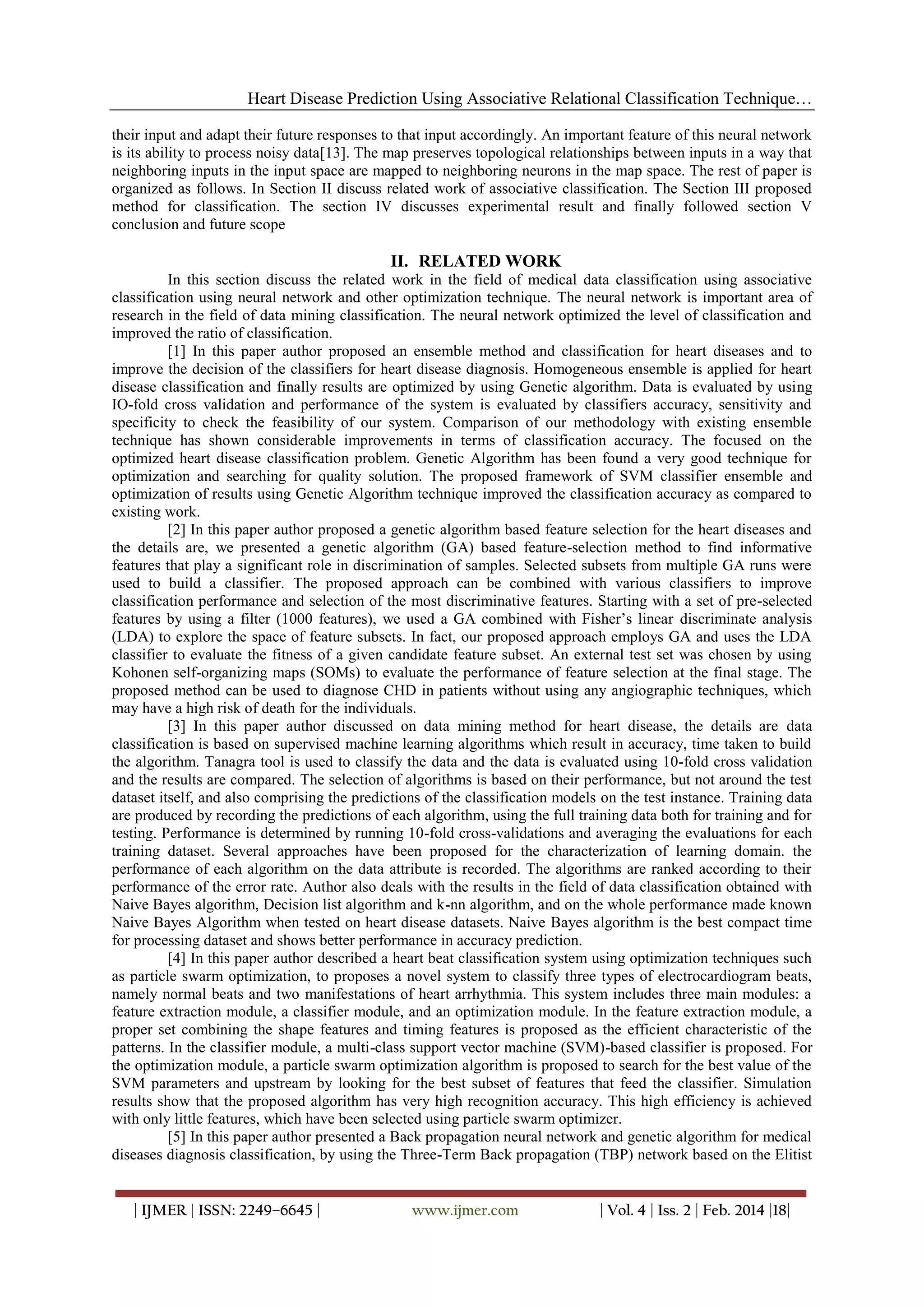Heart Disease Prediction Using Associative Relational Classification Technique…
their input and adapt their future responses to that input accordingly. An important feature of this neural network
is its ability to process noisy data[13]. The map preserves topological relationships between inputs in a way that
neighboring inputs in the input space are mapped to neighboring neurons in the map space. The rest of paper is
organized as follows. In Section II discuss related work of associative classification. The Section III proposed
method for classification. The section IV discusses experimental result and finally followed section V
conclusion and future scope

II. RELATED WORK
In this section discuss the related work in the field of medical data classification using associative
classification using neural network and other optimization technique. The neural network is important area of
research in the field of data mining classification. The neural network optimized the level of classification and
improved the ratio of classification.
[1] In this paper author proposed an ensemble method and classification for heart diseases and to
improve the decision of the classifiers for heart disease diagnosis. Homogeneous ensemble is applied for heart
disease classification and finally results are optimized by using Genetic algorithm. Data is evaluated by using
IO-fold cross validation and performance of the system is evaluated by classifiers accuracy, sensitivity and
specificity to check the feasibility of our system. Comparison of our methodology with existing ensemble
technique has shown considerable improvements in terms of classification accuracy. The focused on the
optimized heart disease classification problem. Genetic Algorithm has been found a very good technique for
optimization and searching for quality solution. The proposed framework of SVM classifier ensemble and
optimization of results using Genetic Algorithm technique improved the classification accuracy as compared to
existing work.
[2] In this paper author proposed a genetic algorithm based feature selection for the heart diseases and
the details are, we presented a genetic algorithm (GA) based feature-selection method to find informative
features that play a significant role in discrimination of samples. Selected subsets from multiple GA runs were
used to build a classifier. The proposed approach can be combined with various classifiers to improve
classification performance and selection of the most discriminative features. Starting with a set of pre-selected
features by using a filter (1000 features), we used a GA combined with Fisher’s linear discriminate analysis
(LDA) to explore the space of feature subsets. In fact, our proposed approach employs GA and uses the LDA
classifier to evaluate the fitness of a given candidate feature subset. An external test set was chosen by using
Kohonen self-organizing maps (SOMs) to evaluate the performance of feature selection at the final stage. The
proposed method can be used to diagnose CHD in patients without using any angiographic techniques, which
may have a high risk of death for the individuals.
[3] In this paper author discussed on data mining method for heart disease, the details are data
classification is based on supervised machine learning algorithms which result in accuracy, time taken to build
the algorithm. Tanagra tool is used to classify the data and the data is evaluated using 10-fold cross validation
and the results are compared. The selection of algorithms is based on their performance, but not around the test
dataset itself, and also comprising the predictions of the classification models on the test instance. Training data
are produced by recording the predictions of each algorithm, using the full training data both for training and for
testing. Performance is determined by running 10-fold cross-validations and averaging the evaluations for each
training dataset. Several approaches have been proposed for the characterization of learning domain. the
performance of each algorithm on the data attribute is recorded. The algorithms are ranked according to their
performance of the error rate. Author also deals with the results in the field of data classification obtained with
Naive Bayes algorithm, Decision list algorithm and k-nn algorithm, and on the whole performance made known
Naive Bayes Algorithm when tested on heart disease datasets. Naive Bayes algorithm is the best compact time
for processing dataset and shows better performance in accuracy prediction.
[4] In this paper author described a heart beat classification system using optimization techniques such
as particle swarm optimization, to proposes a novel system to classify three types of electrocardiogram beats,
namely normal beats and two manifestations of heart arrhythmia. This system includes three main modules: a
feature extraction module, a classifier module, and an optimization module. In the feature extraction module, a
proper set combining the shape features and timing features is proposed as the efficient characteristic of the
patterns. In the classifier module, a multi-class support vector machine (SVM)-based classifier is proposed. For
the optimization module, a particle swarm optimization algorithm is proposed to search for the best value of the
SVM parameters and upstream by looking for the best subset of features that feed the classifier. Simulation
results show that the proposed algorithm has very high recognition accuracy. This high efficiency is achieved
with only little features, which have been selected using particle swarm optimizer.
[5] In this paper author presented a Back propagation neural network and genetic algorithm for medical
diseases diagnosis classification, by using the Three-Term Back propagation (TBP) network based on the Elitist

| IJMER | ISSN: 2249–6645 |

www.ijmer.com

| Vol. 4 | Iss. 2 | Feb. 2014 |18|

 
