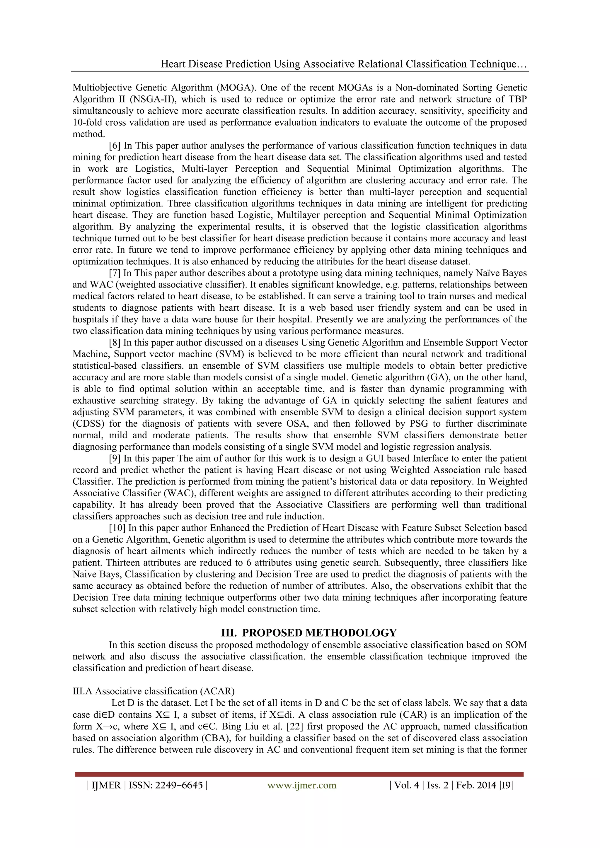 Heart Disease Prediction Using Associative Relational Classification Technique…
Multiobjective Genetic Algorithm (MOGA). One of the recent MOGAs is a Non-dominated Sorting Genetic
Algorithm II (NSGA-II), which is used to reduce or optimize the error rate and network structure of TBP
simultaneously to achieve more accurate classification results. In addition accuracy, sensitivity, specificity and
10-fold cross validation are used as performance evaluation indicators to evaluate the outcome of the proposed
method.
[6] In This paper author analyses the performance of various classification function techniques in data
mining for prediction heart disease from the heart disease data set. The classification algorithms used and tested
in work are Logistics, Multi-layer Perception and Sequential Minimal Optimization algorithms. The
performance factor used for analyzing the efficiency of algorithm are clustering accuracy and error rate. The
result show logistics classification function efficiency is better than multi-layer perception and sequential
minimal optimization. Three classification algorithms techniques in data mining are intelligent for predicting
heart disease. They are function based Logistic, Multilayer perception and Sequential Minimal Optimization
algorithm. By analyzing the experimental results, it is observed that the logistic classification algorithms
technique turned out to be best classifier for heart disease prediction because it contains more accuracy and least
error rate. In future we tend to improve performance efficiency by applying other data mining techniques and
optimization techniques. It is also enhanced by reducing the attributes for the heart disease dataset.
[7] In This paper author describes about a prototype using data mining techniques, namely Naïve Bayes
and WAC (weighted associative classifier). It enables significant knowledge, e.g. patterns, relationships between
medical factors related to heart disease, to be established. It can serve a training tool to train nurses and medical
students to diagnose patients with heart disease. It is a web based user friendly system and can be used in
hospitals if they have a data ware house for their hospital. Presently we are analyzing the performances of the
two classification data mining techniques by using various performance measures.
[8] In this paper author discussed on a diseases Using Genetic Algorithm and Ensemble Support Vector
Machine, Support vector machine (SVM) is believed to be more efficient than neural network and traditional
statistical-based classifiers. an ensemble of SVM classifiers use multiple models to obtain better predictive
accuracy and are more stable than models consist of a single model. Genetic algorithm (GA), on the other hand,
is able to find optimal solution within an acceptable time, and is faster than dynamic programming with
exhaustive searching strategy. By taking the advantage of GA in quickly selecting the salient features and
adjusting SVM parameters, it was combined with ensemble SVM to design a clinical decision support system
(CDSS) for the diagnosis of patients with severe OSA, and then followed by PSG to further discriminate
normal, mild and moderate patients. The results show that ensemble SVM classifiers demonstrate better
diagnosing performance than models consisting of a single SVM model and logistic regression analysis.
[9] In this paper The aim of author for this work is to design a GUI based Interface to enter the patient
record and predict whether the patient is having Heart disease or not using Weighted Association rule based
Classifier. The prediction is performed from mining the patient’s historical data or data repository. In Weighted
Associative Classifier (WAC), different weights are assigned to different attributes according to their predicting
capability. It has already been proved that the Associative Classifiers are performing well than traditional
classifiers approaches such as decision tree and rule induction.
[10] In this paper author Enhanced the Prediction of Heart Disease with Feature Subset Selection based
on a Genetic Algorithm, Genetic algorithm is used to determine the attributes which contribute more towards the
diagnosis of heart ailments which indirectly reduces the number of tests which are needed to be taken by a
patient. Thirteen attributes are reduced to 6 attributes using genetic search. Subsequently, three classifiers like
Naive Bays, Classification by clustering and Decision Tree are used to predict the diagnosis of patients with the
same accuracy as obtained before the reduction of number of attributes. Also, the observations exhibit that the
Decision Tree data mining technique outperforms other two data mining techniques after incorporating feature
subset selection with relatively high model construction time.

III. PROPOSED METHODOLOGY
In this section discuss the proposed methodology of ensemble associative classification based on SOM
network and also discuss the associative classification. the ensemble classification technique improved the
classification and prediction of heart disease.
III.A Associative classification (ACAR)
Let D is the dataset. Let I be the set of all items in D and C be the set of class labels. We say that a data
case di∈D contains X⊆ I, a subset of items, if X⊆di. A class association rule (CAR) is an implication of the
form X→c, where X⊆ I, and c∈C. Bing Liu et al. [22] first proposed the AC approach, named classification
based on association algorithm (CBA), for building a classifier based on the set of discovered class association
rules. The difference between rule discovery in AC and conventional frequent item set mining is that the former
| IJMER | ISSN: 2249–6645 |

www.ijmer.com

| Vol. 4 | Iss. 2 | Feb. 2014 |19|

 