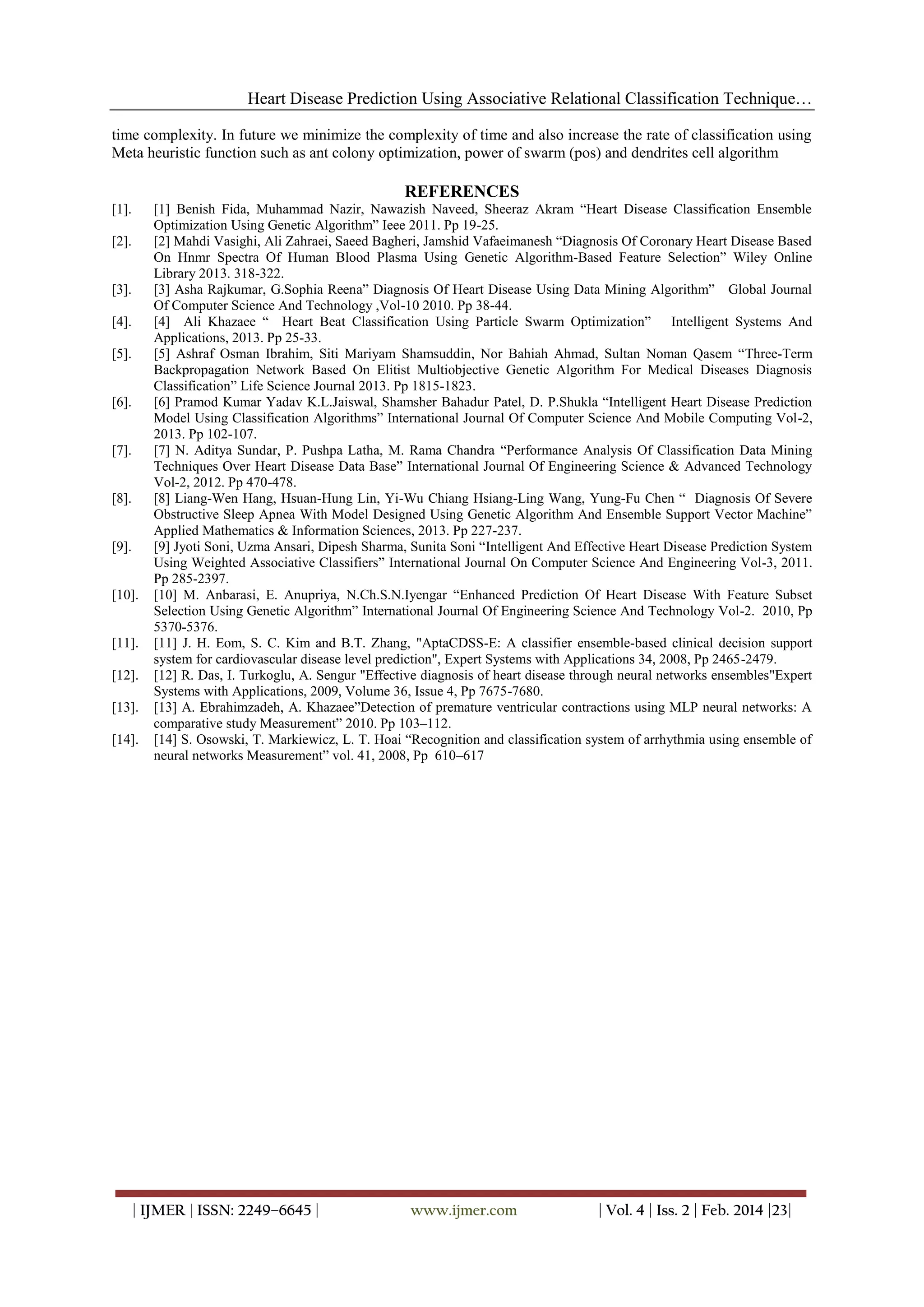 Heart Disease Prediction Using Associative Relational Classification Technique…
time complexity. In future we minimize the complexity of time and also increase the rate of classification using
Meta heuristic function such as ant colony optimization, power of swarm (pos) and dendrites cell algorithm

REFERENCES
[1].
[2].

[3].
[4].
[5].

[6].

[7].

[8].

[9].

[10].

[11].
[12].
[13].
[14].

[1] Benish Fida, Muhammad Nazir, Nawazish Naveed, Sheeraz Akram “Heart Disease Classification Ensemble
Optimization Using Genetic Algorithm” Ieee 2011. Pp 19-25.
[2] Mahdi Vasighi, Ali Zahraei, Saeed Bagheri, Jamshid Vafaeimanesh “Diagnosis Of Coronary Heart Disease Based
On Hnmr Spectra Of Human Blood Plasma Using Genetic Algorithm-Based Feature Selection” Wiley Online
Library 2013. 318-322.
[3] Asha Rajkumar, G.Sophia Reena” Diagnosis Of Heart Disease Using Data Mining Algorithm” Global Journal
Of Computer Science And Technology ,Vol-10 2010. Pp 38-44.
[4] Ali Khazaee “ Heart Beat Classification Using Particle Swarm Optimization” Intelligent Systems And
Applications, 2013. Pp 25-33.
[5] Ashraf Osman Ibrahim, Siti Mariyam Shamsuddin, Nor Bahiah Ahmad, Sultan Noman Qasem “Three-Term
Backpropagation Network Based On Elitist Multiobjective Genetic Algorithm For Medical Diseases Diagnosis
Classification” Life Science Journal 2013. Pp 1815-1823.
[6] Pramod Kumar Yadav K.L.Jaiswal, Shamsher Bahadur Patel, D. P.Shukla “Intelligent Heart Disease Prediction
Model Using Classification Algorithms” International Journal Of Computer Science And Mobile Computing Vol-2,
2013. Pp 102-107.
[7] N. Aditya Sundar, P. Pushpa Latha, M. Rama Chandra “Performance Analysis Of Classification Data Mining
Techniques Over Heart Disease Data Base” International Journal Of Engineering Science & Advanced Technology
Vol-2, 2012. Pp 470-478.
[8] Liang-Wen Hang, Hsuan-Hung Lin, Yi-Wu Chiang Hsiang-Ling Wang, Yung-Fu Chen “ Diagnosis Of Severe
Obstructive Sleep Apnea With Model Designed Using Genetic Algorithm And Ensemble Support Vector Machine”
Applied Mathematics & Information Sciences, 2013. Pp 227-237.
[9] Jyoti Soni, Uzma Ansari, Dipesh Sharma, Sunita Soni “Intelligent And Effective Heart Disease Prediction System
Using Weighted Associative Classifiers” International Journal On Computer Science And Engineering Vol-3, 2011.
Pp 285-2397.
[10] M. Anbarasi, E. Anupriya, N.Ch.S.N.Iyengar “Enhanced Prediction Of Heart Disease With Feature Subset
Selection Using Genetic Algorithm” International Journal Of Engineering Science And Technology Vol-2. 2010, Pp
5370-5376.
[11] J. H. Eom, S. C. Kim and B.T. Zhang, "AptaCDSS-E: A classifier ensemble-based clinical decision support
system for cardiovascular disease level prediction", Expert Systems with Applications 34, 2008, Pp 2465-2479.
[12] R. Das, I. Turkoglu, A. Sengur "Effective diagnosis of heart disease through neural networks ensembles"Expert
Systems with Applications, 2009, Volume 36, Issue 4, Pp 7675-7680.
[13] A. Ebrahimzadeh, A. Khazaee”Detection of premature ventricular contractions using MLP neural networks: A
comparative study Measurement” 2010. Pp 103–112.
[14] S. Osowski, T. Markiewicz, L. T. Hoai “Recognition and classification system of arrhythmia using ensemble of
neural networks Measurement” vol. 41, 2008, Pp 610–617

| IJMER | ISSN: 2249–6645 |

www.ijmer.com

| Vol. 4 | Iss. 2 | Feb. 2014 |23|

 