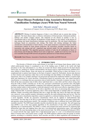 International
OPEN

Journal

ACCESS

Of Modern Engineering Research (IJMER)

Heart Disease Prediction Using Associative Relational
Classification Technique (Acar) With Som Neural Network
Amit Sahu1, Mayank saxena2
Department of Computer Science & Engineering PCST, Bhopal, India

ABSTRACT: Mining of medical diagnoses of data is very difficult task in current data mining
approach. The heart disease data is collective information of blood pressure, Cholesterol problem,
diabetes and another complex disease. The relational of one disease to another is rare so
classification task is very difficult. So prediction of heart disease is very critical. in the process of
data mining rule based classification technique used for prediction. The rule based classification
technique based on association rule mining. The better rule mining technique the better
classification and predication of heart disease. in this paper proposed a association based ensemble
classification method for heart disease prediction. the association ensemble classifier based on
association rule mining and self –organized map network model. For the association rule used
Apriori-like algorithm. This algorithm generates numbers of rules for all combination of factor of
heart disease and divided into different level such as high level , middle level and low level, the all
level ensemble through SOM network and generate optimized set of heart disease prediction.

Keywords: Heart Disease, Associative Classification, Ensemble and SOM Network
I. INTRODUCTION
The diversity of lifestyle invites much disease in our body. In all disease heart disease which is also
called cardiovascular disease is considered as one of the leading cause of death in the world with high
prevalence in the Asia subcontinent [1, 2]. There are several risk factors which account for the heart disease
such as age, sex, smoking etc. Patients with Hereditary risk factors (such as: high blood pressure, diabetes) have
more chances of heart disease. Some risk factors are controllable. While having so many risk factors, it is a
complicated task to analyze heart disease on the basis of patient’s report [4]. Particularly, doctors take decision
on their intuition and experience rather than on the knowledge-rich data hidden in the database. In healthcare
transactions, data is too complex and huge to be processed and analyzed by traditional methods. It requires high
skills and experiences for correct decisions. Classification based on association rules, also called associative
classification, is a technique that uses association rules to build classifier. Generally it contains two steps: first it
finds all the class association rules (CARs) whose right-hand side is a class label, and then selects strong rules
from the CARs to build a classifier [5]. In this way, associative classification can generate rules with higher
confidence and better understandability comparing with traditional approaches. Thus associative classification
has been studied widely in both academic world and industrial world, and several effective algorithms [6] have
been proposed successively. However, all the above algorithms only focus on processing data organized in a
single relational table. In practical application, data is often stored dispersedly in multiple tables in a relational
database. Simply converting multi-relational data into a single flat table may lead to the high time and space
cost, moreover, some essential semantic information carried by the multi-relational data may be lost. Thus the
existing associative classification algorithms cannot be applied in a relational database directly [7]. We propose
a novel algorithm, ACAR, for associative classification which can be applied in multi-relational data
environment. The main idea of ACAR is to mine relevant features of each class label in each table respectively,
and generate strong classification rules[8]. The ensemble of different rules in different level used SOM based
ensemble classifier. The SOM based ensemble classifier classified the data very accurately. The self-organizing
map (SOM) is one of the most popular algorithms in the classification of data with a good performance
regarding rate of classification[9]. The SOM is a widely used unsupervised neural network for clustering high
dimensional input data and mapping these data into a two-dimensional representation space. Self-organizing
map is one of the most fascinating topics in the neural network field. The SOM introduced by Kohonen (1982),
is a neural network that maps signals from a high-dimensional space to a one- or two-dimensional discrete
lattice of neuron units. Each neuron stores a weight. The SOM organizes unknown data into groups of similar
patterns, according to a similarity criterion. Such networks can learn to detect regularities and correlations in
| IJMER | ISSN: 2249–6645 |

www.ijmer.com

| Vol. 4 | Iss. 2 | Feb. 2014 |17|

 