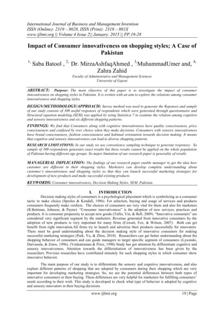 International Journal of Business and Management Invention
ISSN (Online): 2319 – 8028, ISSN (Print): 2319 – 801X
www.ijbmi.org || Volume 4 Issue 2|| January. 2015 || PP.19-28
www.ijbmi.org 19 | Page
Impact of Consumer innovativeness on shopping styles; A Case of
Pakistan
1,
Saba Batool , 2,
Dr. MirzaAshfaqAhmed , 3,
MuhammadUmer and, 4,
Zahra Zahid
Faculty of Administrative and Management Sciences
University of Gujrat
ABSTRACT: Purpose: The main objective of this paper is to investigate the impact of consumer
innovativeness on shopping styles in Pakistan. It is written with an aim to explore the relations among consumer
innovativeness and shopping styles.
DESIGN/METHODOLOGY/APPROACH: Survey method was used to generate the Reponses and sample
of our study consists of 300 useful responses of respondents which were generated through questionnaire and
Structural equation modeling (SEM) was applied by using Statistica 7 to examine the relation among cognitive
and sensory innovativeness and six different shopping patterns.
FINDINGS: We find that Consumers along with cognitive innovativeness have quality consciousness, price
consciousness and confused by over choice when they make decisions. Consumers with sensory innovativeness
have brand consciousness, fashion consciousness and habitual orientation towards decision making. It means
that cognitive and sensory innovativeness can lead to diverse shopping patterns.
RESEARCH LIMITATIONS: In our study we use convenience sampling technique to generate responses. So
sample of 300 respondents generates exact results but these results cannot be applied on the whole population
of Pakistan having different age groups. So major limitation of our research paper is generality of results
MANAGERIAL IMPLICATION: The findings of our research paper enable manager to get the idea how
customer are different in their shopping styles. Marketers can develop complete understanding about
customer’s innovativeness and shopping styles so that they can launch successful marketing strategies for
development of new products and make successful existing products.
KEYWORDS: Consumer innovativeness, Decision Making Styles, SEM, Pakistan.
I. INTRODUCTION
Decision making styles of consumers is a psychological placement which is symbolizing as a consumer
tactic to make choice (Sproles & Kendall, 1986). For selection, buying and usage of services and products
consumers frequently make verdicts. The choices of consumers are very vital for them and also for marketers
(R.Bettman, Johnson, & Payne). “Consumer innovativeness” is the adoption of new services, practices and
products. It is consumer propensity to accept new goods (Tellis, Yin, & Bell, 2009). “Innovative consumers” are
considered very significant segment by the marketers. Revenue generated from innovative consumers by the
adoption of new products is very important for many firms (Cowart, Fox, & Wilson, 2007). Both can get
benefit from right innovation.All firms try to launch and advertise their products successfully for innovators.
There must be good understanding about the decision making style of innovative consumers for making
successful marketing strategies (Park, Yu, & Zhou, 2010). Researchers can get better understanding about the
shopping behavior of consumers and can guide managers to target specific segment of consumers (Lysonski,
Durvasula, & Zotos, 1996). (Venkatraman & Price, 1990) Study has got attention by differentiate cognitive and
sensory innovativeness. Attention towards the differentiation of innovativeness has been given by the
researchers. Previous researches have contributed minutely for such shopping styles in which consumer show
innovative behavior.
The main purpose of our study is to differentiate the sensory and cognitive innovativeness, and also
explain different patterns of shopping that are adopted by consumers during their shopping which are very
important for developing marketing strategies. So, we see the potential differences between both types of
innovative consumers in their buying. These differences are very helpful for marketers for fulfilling consumers’
needs according to their wish. This study is developed to check what type of behavior is adopted by cognitive
and sensory innovators in their buying decisions.
 