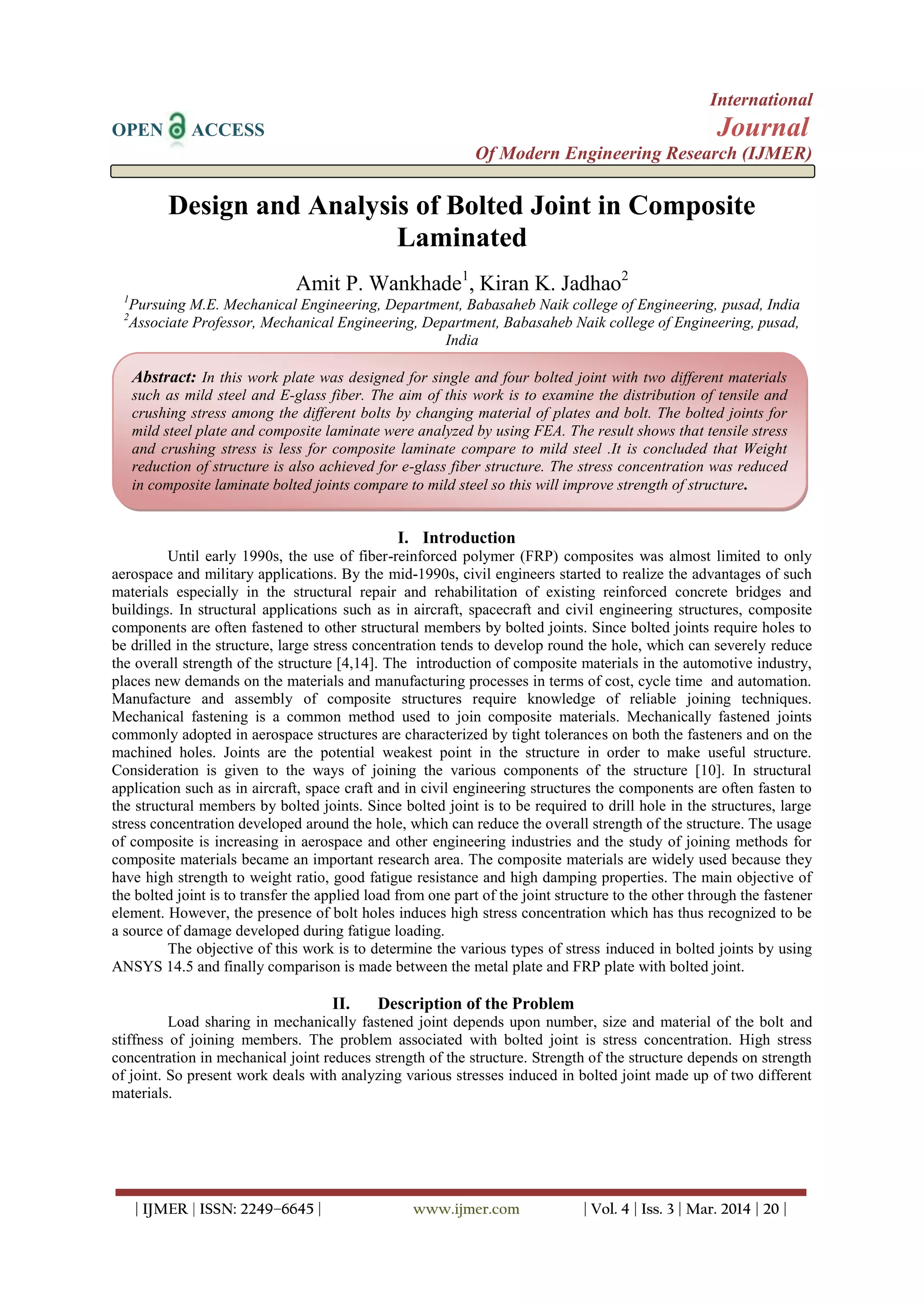 International
OPEN ACCESS Journal
Of Modern Engineering Research (IJMER)
| IJMER | ISSN: 2249–6645 | www.ijmer.com | Vol. 4 | Iss. 3 | Mar. 2014 | 20 |
Design and Analysis of Bolted Joint in Composite
Laminated
Amit P. Wankhade1
, Kiran K. Jadhao2
1
Pursuing M.E. Mechanical Engineering, Department, Babasaheb Naik college of Engineering, pusad, India
2
Associate Professor, Mechanical Engineering, Department, Babasaheb Naik college of Engineering, pusad,
India
I. Introduction
Until early 1990s, the use of fiber-reinforced polymer (FRP) composites was almost limited to only
aerospace and military applications. By the mid-1990s, civil engineers started to realize the advantages of such
materials especially in the structural repair and rehabilitation of existing reinforced concrete bridges and
buildings. In structural applications such as in aircraft, spacecraft and civil engineering structures, composite
components are often fastened to other structural members by bolted joints. Since bolted joints require holes to
be drilled in the structure, large stress concentration tends to develop round the hole, which can severely reduce
the overall strength of the structure [4,14]. The introduction of composite materials in the automotive industry,
places new demands on the materials and manufacturing processes in terms of cost, cycle time and automation.
Manufacture and assembly of composite structures require knowledge of reliable joining techniques.
Mechanical fastening is a common method used to join composite materials. Mechanically fastened joints
commonly adopted in aerospace structures are characterized by tight tolerances on both the fasteners and on the
machined holes. Joints are the potential weakest point in the structure in order to make useful structure.
Consideration is given to the ways of joining the various components of the structure [10]. In structural
application such as in aircraft, space craft and in civil engineering structures the components are often fasten to
the structural members by bolted joints. Since bolted joint is to be required to drill hole in the structures, large
stress concentration developed around the hole, which can reduce the overall strength of the structure. The usage
of composite is increasing in aerospace and other engineering industries and the study of joining methods for
composite materials became an important research area. The composite materials are widely used because they
have high strength to weight ratio, good fatigue resistance and high damping properties. The main objective of
the bolted joint is to transfer the applied load from one part of the joint structure to the other through the fastener
element. However, the presence of bolt holes induces high stress concentration which has thus recognized to be
a source of damage developed during fatigue loading.
The objective of this work is to determine the various types of stress induced in bolted joints by using
ANSYS 14.5 and finally comparison is made between the metal plate and FRP plate with bolted joint.
II. Description of the Problem
Load sharing in mechanically fastened joint depends upon number, size and material of the bolt and
stiffness of joining members. The problem associated with bolted joint is stress concentration. High stress
concentration in mechanical joint reduces strength of the structure. Strength of the structure depends on strength
of joint. So present work deals with analyzing various stresses induced in bolted joint made up of two different
materials.
Abstract: In this work plate was designed for single and four bolted joint with two different materials
such as mild steel and E-glass fiber. The aim of this work is to examine the distribution of tensile and
crushing stress among the different bolts by changing material of plates and bolt. The bolted joints for
mild steel plate and composite laminate were analyzed by using FEA. The result shows that tensile stress
and crushing stress is less for composite laminate compare to mild steel .It is concluded that Weight
reduction of structure is also achieved for e-glass fiber structure. The stress concentration was reduced
in composite laminate bolted joints compare to mild steel so this will improve strength of structure.
 