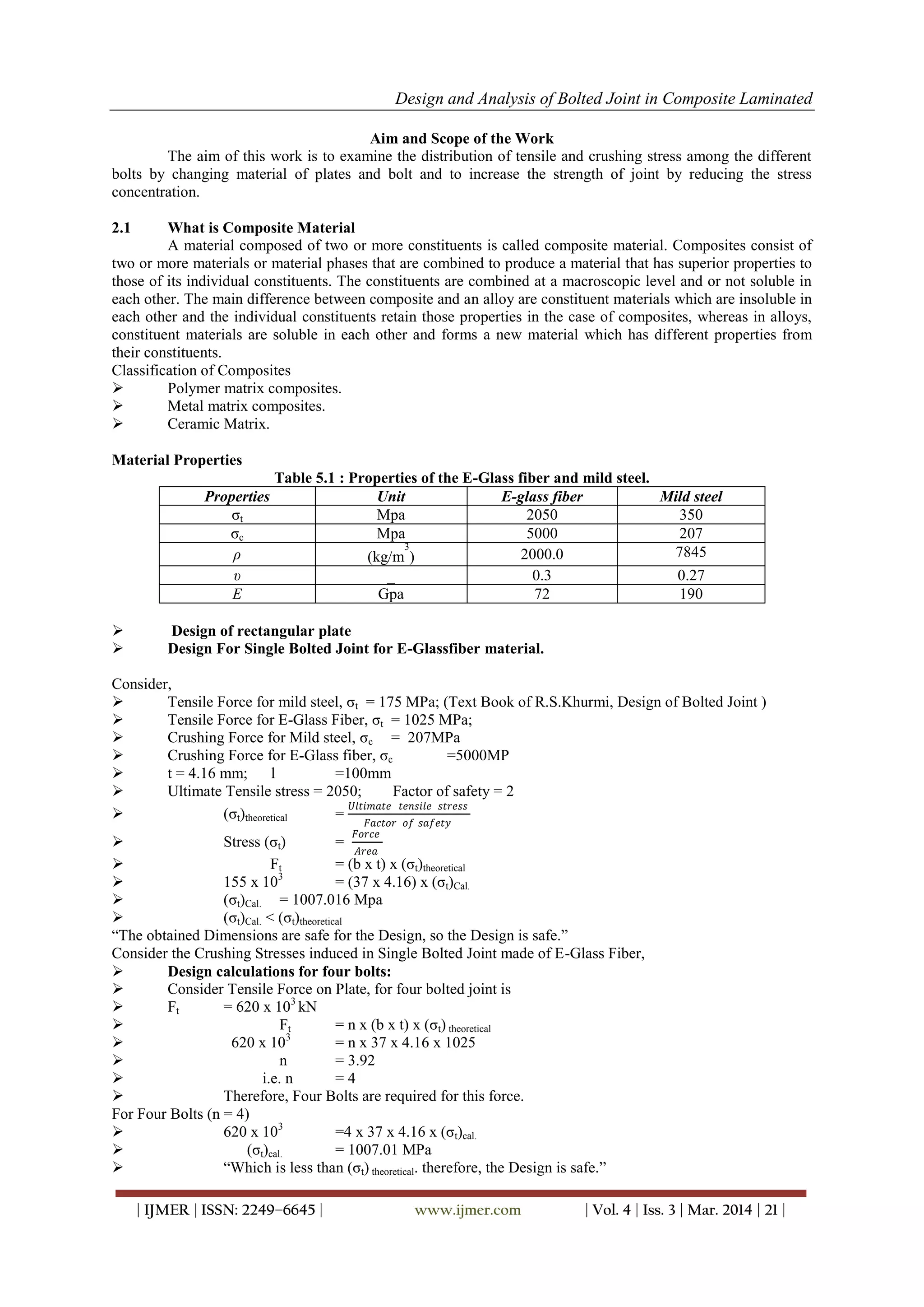 Design and Analysis of Bolted Joint in Composite Laminated
| IJMER | ISSN: 2249–6645 | www.ijmer.com | Vol. 4 | Iss. 3 | Mar. 2014 | 21 |
Aim and Scope of the Work
The aim of this work is to examine the distribution of tensile and crushing stress among the different
bolts by changing material of plates and bolt and to increase the strength of joint by reducing the stress
concentration.
2.1 What is Composite Material
A material composed of two or more constituents is called composite material. Composites consist of
two or more materials or material phases that are combined to produce a material that has superior properties to
those of its individual constituents. The constituents are combined at a macroscopic level and or not soluble in
each other. The main difference between composite and an alloy are constituent materials which are insoluble in
each other and the individual constituents retain those properties in the case of composites, whereas in alloys,
constituent materials are soluble in each other and forms a new material which has different properties from
their constituents.
Classification of Composites
 Polymer matrix composites.
 Metal matrix composites.
 Ceramic Matrix.
Material Properties
Table 5.1 : Properties of the E-Glass fiber and mild steel.
Properties Unit E-glass fiber Mild steel
σt Mpa 2050 350
σc Mpa 5000 207
ρ (kg/m
3
) 2000.0 7845
υ _ 0.3 0.27
E Gpa 72 190
 Design of rectangular plate
 Design For Single Bolted Joint for E-Glassfiber material.
Consider,
 Tensile Force for mild steel, σt = 175 MPa; (Text Book of R.S.Khurmi, Design of Bolted Joint )
 Tensile Force for E-Glass Fiber, σt = 1025 MPa;
 Crushing Force for Mild steel, σc = 207MPa
 Crushing Force for E-Glass fiber, σc =5000MP
 t = 4.16 mm; l =100mm
 Ultimate Tensile stress = 2050; Factor of safety = 2
 (σt)theoretical =
𝑈𝑙𝑡𝑖𝑚𝑎𝑡𝑒 𝑡𝑒𝑛𝑠𝑖𝑙𝑒 𝑠𝑡𝑟𝑒𝑠𝑠
𝐹𝑎𝑐𝑡𝑜𝑟 𝑜𝑓 𝑠𝑎𝑓𝑒𝑡𝑦
 Stress (σt) =
𝐹𝑜𝑟𝑐𝑒
𝐴𝑟𝑒𝑎
 Ft = (b x t) x (σt)theoretical
 155 x 103
= (37 x 4.16) x (σt)Cal.
 (σt)Cal. = 1007.016 Mpa
 (σt)Cal. < (σt)theoretical
“The obtained Dimensions are safe for the Design, so the Design is safe.”
Consider the Crushing Stresses induced in Single Bolted Joint made of E-Glass Fiber,
 Design calculations for four bolts:
 Consider Tensile Force on Plate, for four bolted joint is
 Ft = 620 x 103
kN
 Ft = n x (b x t) x (σt) theoretical
 620 x 103
= n x 37 x 4.16 x 1025
 n = 3.92
 i.e. n = 4
 Therefore, Four Bolts are required for this force.
For Four Bolts (n = 4)
 620 x 103
=4 x 37 x 4.16 x (σt)cal.
 (σt)cal. = 1007.01 MPa
 “Which is less than (σt) theoretical. therefore, the Design is safe.”
 