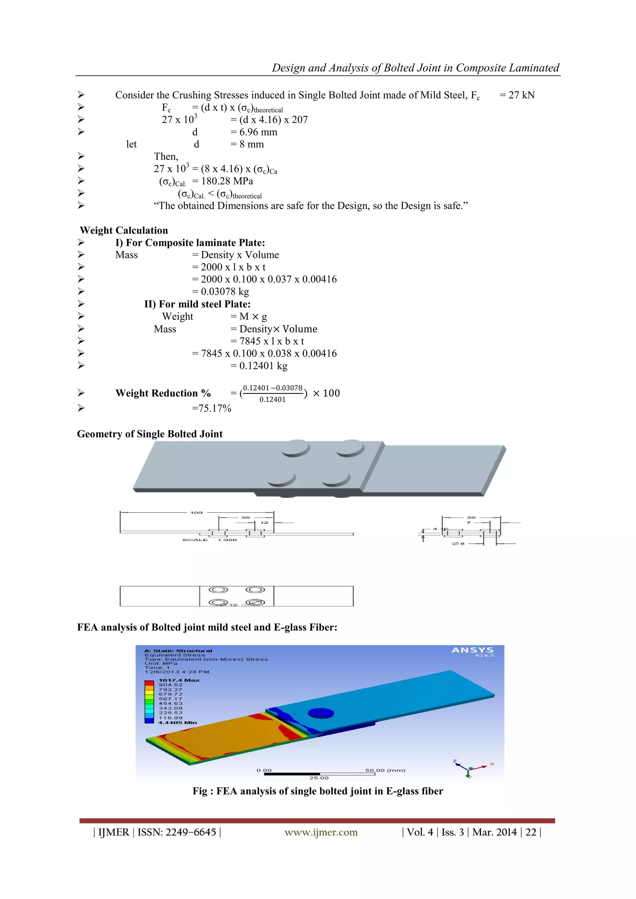Design and Analysis of Bolted Joint in Composite Laminated
| IJMER | ISSN: 2249–6645 | www.ijmer.com | Vol. 4 | Iss. 3 | Mar. 2014 | 22 |
 Consider the Crushing Stresses induced in Single Bolted Joint made of Mild Steel, Fc = 27 kN
 Fc = (d x t) x (σc)theoretical
 27 x 103
= (d x 4.16) x 207
 d = 6.96 mm
let d = 8 mm
 Then,
 27 x 103
= (8 x 4.16) x (σc)Ca
 (σc)Cal. = 180.28 MPa
 (σc)Cal. < (σc)theoretical
 “The obtained Dimensions are safe for the Design, so the Design is safe.”
Weight Calculation
 I) For Composite laminate Plate:
 Mass = Density x Volume
 = 2000 x l x b x t
 = 2000 x 0.100 x 0.037 x 0.00416
 = 0.03078 kg
 II) For mild steel Plate:
 Weight = M × g
 Mass = Density× Volume
 = 7845 x l x b x t
 = 7845 x 0.100 x 0.038 x 0.00416
 = 0.12401 kg
 Weight Reduction % = (
0.12401 −0.03078
0.12401
) × 100
 =75.17%
Geometry of Single Bolted Joint
FEA analysis of Bolted joint mild steel and E-glass Fiber:
Fig : FEA analysis of single bolted joint in E-glass fiber
 