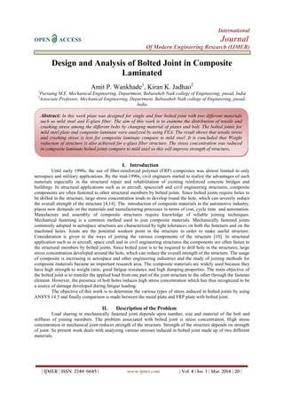 International
OPEN ACCESS Journal
Of Modern Engineering Research (IJMER)
| IJMER | ISSN: 2249–6645 | www.ijmer.com | Vol. 4 | Iss. 3 | Mar. 2014 | 20 |
Design and Analysis of Bolted Joint in Composite
Laminated
Amit P. Wankhade1
, Kiran K. Jadhao2
1
Pursuing M.E. Mechanical Engineering, Department, Babasaheb Naik college of Engineering, pusad, India
2
Associate Professor, Mechanical Engineering, Department, Babasaheb Naik college of Engineering, pusad,
India
I. Introduction
Until early 1990s, the use of fiber-reinforced polymer (FRP) composites was almost limited to only
aerospace and military applications. By the mid-1990s, civil engineers started to realize the advantages of such
materials especially in the structural repair and rehabilitation of existing reinforced concrete bridges and
buildings. In structural applications such as in aircraft, spacecraft and civil engineering structures, composite
components are often fastened to other structural members by bolted joints. Since bolted joints require holes to
be drilled in the structure, large stress concentration tends to develop round the hole, which can severely reduce
the overall strength of the structure [4,14]. The introduction of composite materials in the automotive industry,
places new demands on the materials and manufacturing processes in terms of cost, cycle time and automation.
Manufacture and assembly of composite structures require knowledge of reliable joining techniques.
Mechanical fastening is a common method used to join composite materials. Mechanically fastened joints
commonly adopted in aerospace structures are characterized by tight tolerances on both the fasteners and on the
machined holes. Joints are the potential weakest point in the structure in order to make useful structure.
Consideration is given to the ways of joining the various components of the structure [10]. In structural
application such as in aircraft, space craft and in civil engineering structures the components are often fasten to
the structural members by bolted joints. Since bolted joint is to be required to drill hole in the structures, large
stress concentration developed around the hole, which can reduce the overall strength of the structure. The usage
of composite is increasing in aerospace and other engineering industries and the study of joining methods for
composite materials became an important research area. The composite materials are widely used because they
have high strength to weight ratio, good fatigue resistance and high damping properties. The main objective of
the bolted joint is to transfer the applied load from one part of the joint structure to the other through the fastener
element. However, the presence of bolt holes induces high stress concentration which has thus recognized to be
a source of damage developed during fatigue loading.
The objective of this work is to determine the various types of stress induced in bolted joints by using
ANSYS 14.5 and finally comparison is made between the metal plate and FRP plate with bolted joint.
II. Description of the Problem
Load sharing in mechanically fastened joint depends upon number, size and material of the bolt and
stiffness of joining members. The problem associated with bolted joint is stress concentration. High stress
concentration in mechanical joint reduces strength of the structure. Strength of the structure depends on strength
of joint. So present work deals with analyzing various stresses induced in bolted joint made up of two different
materials.
Abstract: In this work plate was designed for single and four bolted joint with two different materials
such as mild steel and E-glass fiber. The aim of this work is to examine the distribution of tensile and
crushing stress among the different bolts by changing material of plates and bolt. The bolted joints for
mild steel plate and composite laminate were analyzed by using FEA. The result shows that tensile stress
and crushing stress is less for composite laminate compare to mild steel .It is concluded that Weight
reduction of structure is also achieved for e-glass fiber structure. The stress concentration was reduced
in composite laminate bolted joints compare to mild steel so this will improve strength of structure.
 