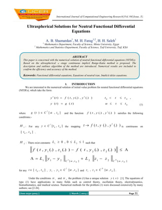 International Journal of Computational Engineering Research||Vol, 04||Issue, 3||
||Issn 2250-3005 || || March || 2014 || Page 31
Ultraspherical Solutions for Neutral Functional Differential
Equations
A. B. Shamardan1
, M. H. Farag1,2
, H. H. Saleh1
1
Mathematics Department, Faculty of Science, Minia University, Egypt
2
Mathematics and Statistics Department, Faculty of Science, Taif University, Taif, KSA
I. INTRODUCTION
We are interested in the numerical solution of initial-value problem for neutral functional differential equations
(NFDEs), which take the form:
0
0
)()(
,)(.),(.),()(
tttgty
tttyytfty N


 (1)
where ],[)( 0
1
tCtg  and the function )(.),(.),( yytf  satisfies the following
conditions:-
1
H : For any ],[ 0
1
N
ttCy  the mapping )(.),(.),( yytft  is continuous on
],[ 0 N
tt .
2
H : There exist constants 10,0 21
 LL such that
],[212],[211
2211
01
)(.),(.),()(.),(.),(
NN tCtC
zzLyyL
zytfzytf



for any ],[ 0 N
ttt  , ],[,
1
21 N
tCyy  and ],[,
0
21 N
tCzz  .
Under the conditions 1
H and 2
H the problem (1) has a unique solution )( xy [1]. The equations of
type (1) have applications in many fields such as control theory, oscillation theory, electrodynamics,
biomathematics, and medical science. Numerical methods for the problem (1) were discussed extensively by many
authors; see [2-26].
ABSTRACT
This paper is concerned with the numerical solution of neutral functional differential equations (NFDEs).
Based on the ultraspherical  -stage continuous implicit Runge-Kutta method is proposed. The
description and outlines algorithm of the method are introduced. Numerical results are included to
confirm the efficiency and accuracy of the method.
Keywords: Functional differential equations, Equations of neutral type, Implicit delay equations.
 