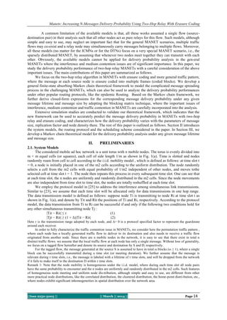 Manets: Increasing N-Messages Delivery Probability Using Two-Hop Relay With Erasure Coding
A common limitation of the available models is that, all these works assumed a single flow (sourcedestination pair) in their analysis such that all other nodes act as pure relays for this flow. Such models, although
simple and easy to use, may neglect an important fact that for the general MANET scenarios, multiple traffic
flows may co-exist and a relay node may simultaneously carry messages belonging to multiple flows. Moreover,
all these models (no matter for the ICMNs or for the DTNs) focus on a very special MANET scenario, i.e., the
sparsely distributed MANET, by assuming that whenever two nodes meet together they can transmit with each
other. Obviously, the available models cannot be applied for delivery probability analysis in the gen-eral
MANETs where the interference and medium contention issues are of significant importance. In this paper, we
study the delivery probability performance of two-hop relay MANETs with a careful consideration of the above
important issues. The main contributions of this paper are summarized as follows.
We focus on the two-hop relay algorithm in MANETs with erasure coding and more general traffic pattern,
where the message at each source node is erasure coded into multiple frames (coded blocks). We develop a
general finite-state absorbing Markov chain theoretical framework to model the complicated message spreading
process in the challenging MANETs, which can also be used to analyze the delivery probability performances
under other popular routing protocols, like the epidemic Routing. Based on the Markov chain framework, we
further derive closed-form expressions for the corresponding message delivery probability under any given
message lifetime and message size by adopting the blocking matrix technique, where the important issues of
interference, medium contention and traffic contention in MANETs are carefully incorporated into the analysis.
Extensive simulation studies are conducted to validate our theoretical framework, which indicates that the
new framework can be used to accurately predict the message delivery probability in MANETs with two-hop
relay and erasure coding, and characterizes how the delivery probability varies with the parameters of message
size, replication factor and node density there. The rest of this paper is outlined as follows. Section II introduces
the system models, the routing protocol and the scheduling scheme considered in the paper. In Section III, we
develop a Markov chain theoretical model for the delivery probability analysis under any given message lifetime
and message size.

II.

PRELIMINARIES

2.1. System Models
The considered mobile ad hoc network is a unit torus with n mobile nodes. The torus is evenly divided into
m × m equal cells (or squares), each cell of side length 1/m as shown in Fig. 1(a). Time is slotted and nodes
randomly roam from cell to cell according to the i.i.d. mobility model , which is defined as follows: at time slot t
= 0, a node is initially placed in one of the m2 cells according to the uniform distribution. The node randomly
selects a cell from the m2 cells with equal probability of 1/m2 independent of other nodes, and moves tothe
selected cell at time slot t = 1. The node then repeats this process in every subsequent time slot. One can see that
at each time slot, the n nodes are uniformly and randomly distributed in the m2 cells. Since the node movements
are also independent from time slot to time slot, the nodes are totally reshuffled at each time slot.
We employ the protocol model in [25] to address the interference among simultaneous link transmissions.
Similar to [23], we assume that each time slot will be allocated only for data transmissions in one hop range.
The data transmission model is defined as follows: suppose node Ti is transmitting to node Ri at time slot t as
shown in Fig. 1(a), and denote by Tit and Rit the positions of Ti and Ri, respectively. According to the protocol
model, the data transmission from Ti to Ri can be successful if and only if the following two conditions hold for
any other simultaneous transmitting node Tj :
|Tit − Rit| ≤ r
(1)
|Tjt − Rit| ≥ (1 + Δ)|Tit − Rit|
(2)
Here r is the transmission range adopted by each node, and ∆> 0 is a protocol specified factor to represent the guardzone
around each receiver.
In order to fully characterize the traffic contention issue in MANETs, we consider here the permutation traffic pattern ,
where each node has a locally generated traffic flow to deliver to its destination and also needs to receive a traffic flow
originated from another node. Since there are n mobile nodes in the network, it is easy to see that there exist in total n
distinct traffic flows. we assume that the local traffic flow at each node has only a single message. Without loss of generality,
we focus on a tagged flow hereafter and denote its source and destination by S and D, respectively.
For the tagged flow, the message generated at the source S is assumed to have in total ω blocks (ω ≥ 1), where a single
block can be successfully transmitted during a time slot (or meeting duration). We further assume that the message is
relevant during τ time slots, i.e., the message is labeled with a lifetime of τ time slots, and will be dropped from the network
if it fails to make itself to the destination D within τ time slots.
Remark 1: Note that the node mobility is homogeneous under the i.i.d. model, where during each time slot all node pairs
have the same probability to encounter and the n nodes are uniformly and randomly distributed in the m2 cells. Such features
of homogeneous node meeting and uniform node dis-tribution, although simple and easy to use, are different from other
more practical node distributions, like the correlated distribution, the clustered distribution, the home-point distri-bution, etc.,
where nodes exhibit significant inhomogeneities in spatial distribution over the network area.

||Issn 2250-3005 ||

|| March || 2014 ||

Page 14

 