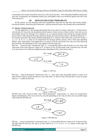 Manets: Increasing N-Messages Delivery Probability Using Two-Hop Relay With Erasure Coding
a transmitter-receiver pair selected for each active cell may be less than √8/m with high probability during each
time slot. Consequently, the scheduling scheme may unavoidably result in an inefficient spatial reuse due to the
fixed setting of α.

III.

MESSAGE DELIVERY PROBABILITY

In this section ,we first introduce some basic probabilities under the two hop relay with erasure coding ,
develop the Markov chain theoretical framework ,and then proceed to derive the message delivery probability.
3.1. Markov Chain Framework
For the tagged flow, as the message generated at the source node S is erasure coded into ω · β frames and is
relevant only in τ time slots, the destination node D needs to collect at least ω frames within τ time slots so as to
successfully recover the message. If we denote by (j, k) a general transient state during the message delivery
process that S is delivering the jth frame and D has already received k distinct frames, and further denote by (∗ ,
k) a transient state that S has already finished dispatching all ω · β frames while D has only received k of them, 1
≤ j ≤ ω · β, 0 ≤ k < ω, then we can characterize the message delivery process with a finite-state absorbing
Markov chain. Specifically, if the tagged flow is in state (j, k) at the current time slot, only one of the following
four transition cases illustrated in Fig. 2 may happen in the next time slot.
SR Case : “source-to-relay” transmission only, i.e., S successfully delivers the jth frame to a new relay node
while none of the relays delivers a frame to D. As shown in Fig. 2(a) that under such a transition case, the state
(j, k) may transit to two different neighboring states depending on the current frame index j.

Figure 3.1 SR Case
RD Case : “relay-to-destination” transmission only, i.e., some relay node successfully delivers a frame to D
while S fails to deliver out the jth frame to a new relay node. As shown in Fig. 2(b) that there is only one target
state (j, k + 1) under the RD case.

Figure 3.1 RD Case
SR+RD Case: both “source-to-relay” and “relay-to-destination” transmissions, i.e., these two transmissions
happen simultaneously. We can see from Fig. 2(c) that depending on the value of j there are two possible target
states under the SR+RD case.

Figure 3.1SR+RD case
SD Case : “source-to-destination” transmission only, i.e., S successfully delivers a frame to D. As shown in Fig.
2(d) that under the SD case, the state (j, k) may transit to (j +1, k +1) or (∗ , k +1), similar to that under the
SR+RD case.
||Issn 2250-3005 ||

|| March || 2014 ||

Page 17

 