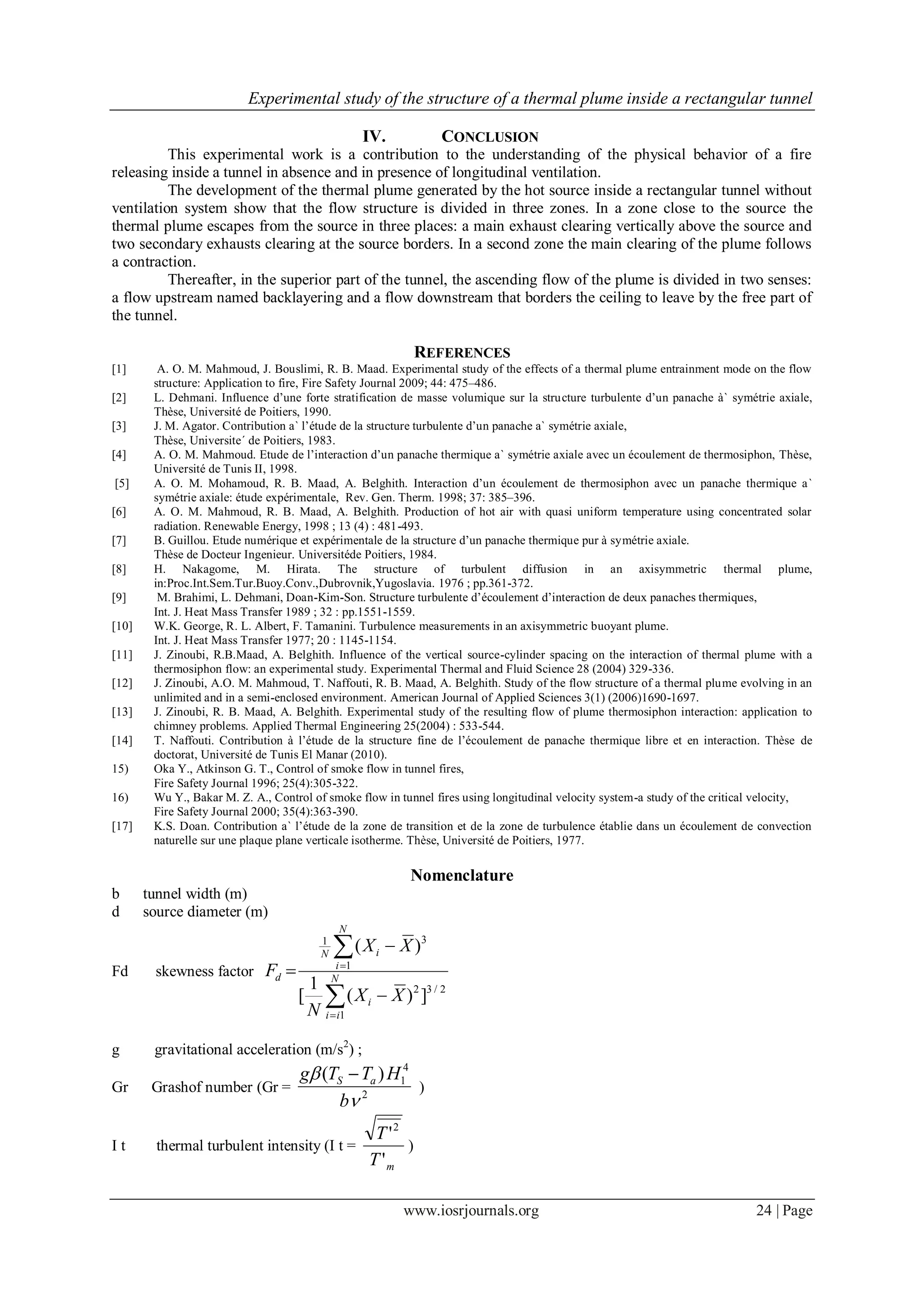 Experimental study of the structure of a thermal plume inside a rectangular tunnel
www.iosrjournals.org 24 | Page
IV. CONCLUSION
This experimental work is a contribution to the understanding of the physical behavior of a fire
releasing inside a tunnel in absence and in presence of longitudinal ventilation.
The development of the thermal plume generated by the hot source inside a rectangular tunnel without
ventilation system show that the flow structure is divided in three zones. In a zone close to the source the
thermal plume escapes from the source in three places: a main exhaust clearing vertically above the source and
two secondary exhausts clearing at the source borders. In a second zone the main clearing of the plume follows
a contraction.
Thereafter, in the superior part of the tunnel, the ascending flow of the plume is divided in two senses:
a flow upstream named backlayering and a flow downstream that borders the ceiling to leave by the free part of
the tunnel.
REFERENCES
[1] A. O. M. Mahmoud, J. Bouslimi, R. B. Maad. Experimental study of the effects of a thermal plume entrainment mode on the flow
structure: Application to fire, Fire Safety Journal 2009; 44: 475–486.
[2] L. Dehmani. Influence d’une forte stratification de masse volumique sur la structure turbulente d’un panache à` symétrie axiale,
Thèse, Université de Poitiers, 1990.
[3] J. M. Agator. Contribution a` l’étude de la structure turbulente d’un panache a` symétrie axiale,
Thèse, Universite´ de Poitiers, 1983.
[4] A. O. M. Mahmoud. Etude de l’interaction d’un panache thermique a` symétrie axiale avec un écoulement de thermosiphon, Thèse,
Université de Tunis II, 1998.
[5] A. O. M. Mohamoud, R. B. Maad, A. Belghith. Interaction d’un écoulement de thermosiphon avec un panache thermique a`
symétrie axiale: étude expérimentale, Rev. Gen. Therm. 1998; 37: 385–396.
[6] A. O. M. Mahmoud, R. B. Maad, A. Belghith. Production of hot air with quasi uniform temperature using concentrated solar
radiation. Renewable Energy, 1998 ; 13 (4) : 481-493.
[7] B. Guillou. Etude numérique et expérimentale de la structure d’un panache thermique pur à symétrie axiale.
Thèse de Docteur Ingenieur. Universitéde Poitiers, 1984.
[8] H. Nakagome, M. Hirata. The structure of turbulent diffusion in an axisymmetric thermal plume,
in:Proc.Int.Sem.Tur.Buoy.Conv.,Dubrovnik,Yugoslavia. 1976 ; pp.361-372.
[9] M. Brahimi, L. Dehmani, Doan-Kim-Son. Structure turbulente d’écoulement d’interaction de deux panaches thermiques,
Int. J. Heat Mass Transfer 1989 ; 32 : pp.1551-1559.
[10] W.K. George, R. L. Albert, F. Tamanini. Turbulence measurements in an axisymmetric buoyant plume.
Int. J. Heat Mass Transfer 1977; 20 : 1145-1154.
[11] J. Zinoubi, R.B.Maad, A. Belghith. Influence of the vertical source-cylinder spacing on the interaction of thermal plume with a
thermosiphon flow: an experimental study. Experimental Thermal and Fluid Science 28 (2004) 329-336.
[12] J. Zinoubi, A.O. M. Mahmoud, T. Naffouti, R. B. Maad, A. Belghith. Study of the flow structure of a thermal plume evolving in an
unlimited and in a semi-enclosed environment. American Journal of Applied Sciences 3(1) (2006)1690-1697.
[13] J. Zinoubi, R. B. Maad, A. Belghith. Experimental study of the resulting flow of plume thermosiphon interaction: application to
chimney problems. Applied Thermal Engineering 25(2004) : 533-544.
[14] T. Naffouti. Contribution à l’étude de la structure fine de l’écoulement de panache thermique libre et en interaction. Thèse de
doctorat, Université de Tunis El Manar (2010).
15) Oka Y., Atkinson G. T., Control of smoke flow in tunnel fires,
Fire Safety Journal 1996; 25(4):305-322.
16) Wu Y., Bakar M. Z. A., Control of smoke flow in tunnel fires using longitudinal velocity system-a study of the critical velocity,
Fire Safety Journal 2000; 35(4):363-390.
[17] K.S. Doan. Contribution a` l’étude de la zone de transition et de la zone de turbulence établie dans un écoulement de convection
naturelle sur une plaque plane verticale isotherme. Thèse, Université de Poitiers, 1977.
Nomenclature
b tunnel width (m)
d source diameter (m)
Fd skewness factor






 N
ii
i
N
i
iN
d
XX
N
XX
F
1
2/32
1
31
])(
1
[
)(
g gravitational acceleration (m/s2
) ;
Gr Grashof number (Gr = 2
4
1)(


b
HTTg aS 
)
I t thermal turbulent intensity (I t =
mT
T
'
'2
)
 