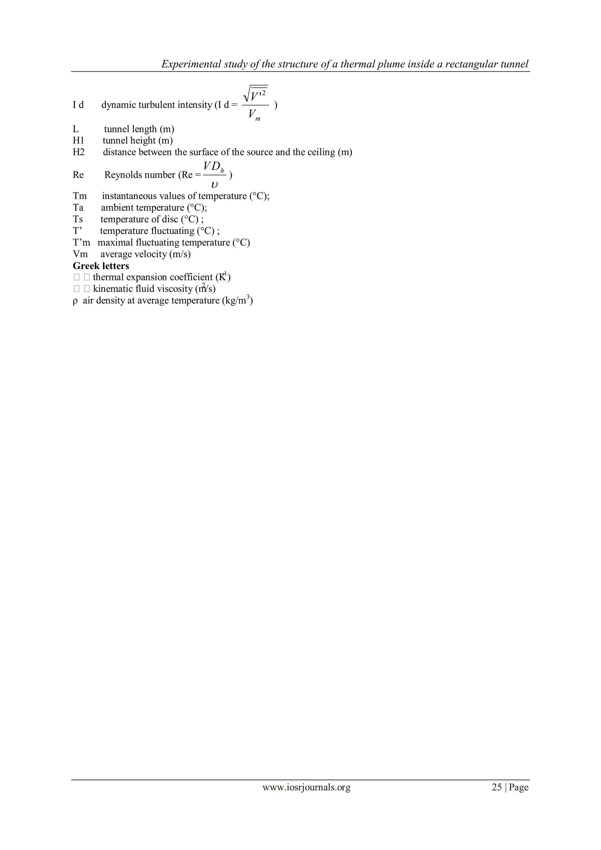Experimental study of the structure of a thermal plume inside a rectangular tunnel
www.iosrjournals.org 25 | Page
I d dynamic turbulent intensity (I d =
mV
V 2
'
)
L tunnel length (m)
H1 tunnel height (m)
H2 distance between the surface of the source and the ceiling (m)
Re Reynolds number (Re =

hDV
)
Tm instantaneous values of temperature (°C);
Ta ambient temperature (°C);
Ts temperature of disc (°C) ;
T’ temperature fluctuating (°C) ;
T’m maximal fluctuating temperature (°C)
Vm average velocity (m/s)
Greek letters
thermal expansion coefficient (K-1
)
kinematic fluid viscosity (m2
/s)
ρ air density at average temperature (kg/m3
)
 