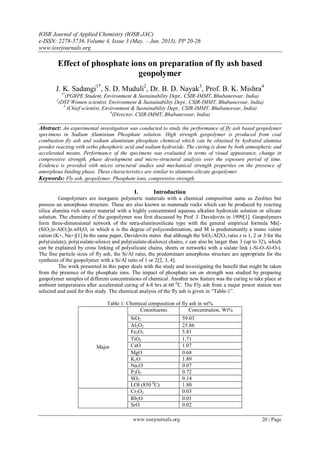 IOSR Journal of Applied Chemistry (IOSR-JAC)
e-ISSN: 2278-5736.Volume 4, Issue 3 (May. – Jun. 2013), PP 20-26
www.iosrjournals.org
www.iosrjournals.org 20 | Page
Effect of phosphate ions on preparation of fly ash based
geopolymer
J. K. Sadangi1*
, S. D. Muduli2
, Dr. B. D. Nayak3
, Prof. B. K. Mishra4
1*
(PGRPE Student, Environment & Sustainability Dept., CSIR-IMMT, Bhubaneswar, India)
2
(DST Women scientist, Environment & Sustainability Dept., CSIR-IMMT, Bhubaneswar, India)
3
(Chief scientist, Environment & Sustainability Dept., CSIR-IMMT, Bhubaneswar, India)
4
(Director, CSIR-IMMT, Bhubaneswar, India)
Abstract: An experimental investigation was conducted to study the performance of fly ash based geopolymer
specimens in Sodium Aluminium Phosphate solution. High strength geopolymer is produced from coal
combustion fly ash and sodium aluminium phosphate chemical which can be obtained by hydrated alumina
powder reacting with ortho phosphoric acid and sodium hydroxide. The curing is done by both atmospheric and
accelerated means. Performance of the specimens was evaluated in terms of visual appearance, change in
compressive strength, phase development and micro-structural analysis over the exposure period of time.
Evidence is provided with micro structural studies and mechanical strength properties on the presence of
amorphous binding phase. These characteristics are similar to alumino-silicate geopolymer.
Keywords: Fly ash, geopolymer, Phosphate ions, compressive strength
I. Introduction
Geopolymers are inorganic polymeric materials with a chemical composition same as Zeolites but
possess an amorphous structure. These are also known as manmade rocks which can be produced by reacting
silica alumina rich source material with a highly concentrated aqueous alkaline hydroxide solution or silicate
solution. The chemistry of the geopolymer was first discussed by Prof. J. Davidovits in 1999[1]. Geopolymers
form three-dimensional network of the tetra-aluminosilicate type with the general empirical formula Mn[-
(SiO2)z-AlO2]n.wH2O, in which n is the degree of polycondensation, and M is predominantly a mono valent
cation (K+, Na+)[1].In the same paper, Davidovits states that although the SiO2/Al2O3 ratio z is 1, 2 or 3 for the
poly(sialate), poly(sialate-siloxo) and poly(sialate-disiloxo) chains, z can also be larger than 3 (up to 32), which
can be explained by cross linking of polysilicate chains, sheets or networks with a sialate link (-Si-O-Al-O-).
The fine particle sizes of fly ash, the Si/Al ratio, the predominant amorphous structure are appropriate for the
synthesis of the geopolymer with a Si/Al ratio of 1 or 2[2, 3, 4].
The work presented in this paper deals with the study and investigating the benefit that might be taken
from the presence of the phosphate ions. The impact of phosphate ion on strength was studied by preparing
geopolymer samples of different concentrations of chemical. Another new feature was the curing to take place at
ambient temperatures after accelerated curing of 4-8 hrs at 60 0
C. The Fly ash from a major power station was
selected and used for this study. The chemical analysis of the fly ash is given in “Table-1”.
Table 1: Chemical composition of fly ash in wt%
Major
Constituents Concentration, Wt%
SiO2 59.03
Al2O3 25.86
Fe2O3 5.81
TiO2 1.71
CaO 1.07
MgO 0.68
K2O 1.89
Na2O 0.07
P2O5 0.72
SO3 0.14
LOI (850 0
C) 1.80
Cr2O3 0.03
Rb2O 0.01
SrO 0.02
 