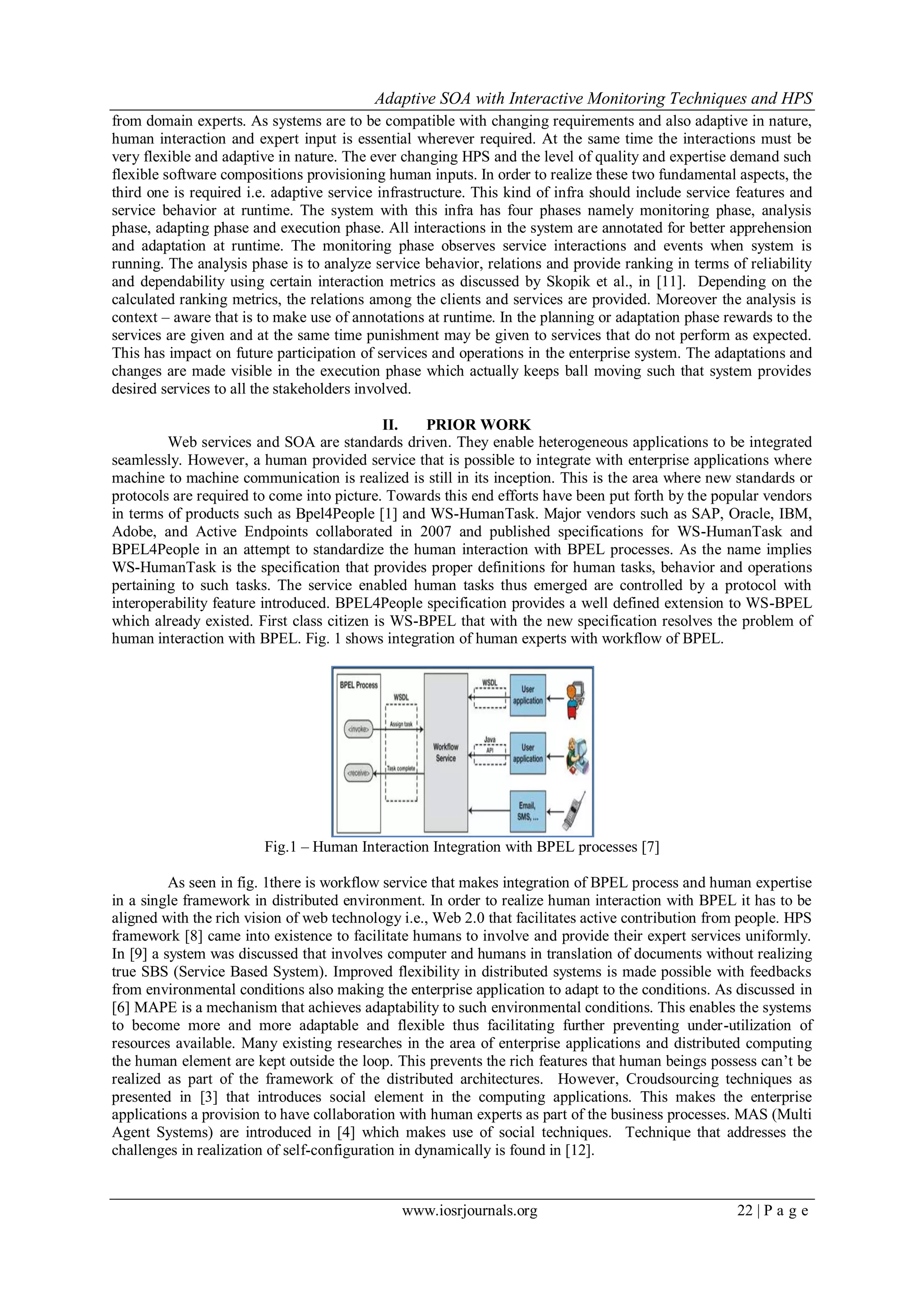 Adaptive SOA with Interactive Monitoring Techniques and HPS
www.iosrjournals.org 22 | P a g e
from domain experts. As systems are to be compatible with changing requirements and also adaptive in nature,
human interaction and expert input is essential wherever required. At the same time the interactions must be
very flexible and adaptive in nature. The ever changing HPS and the level of quality and expertise demand such
flexible software compositions provisioning human inputs. In order to realize these two fundamental aspects, the
third one is required i.e. adaptive service infrastructure. This kind of infra should include service features and
service behavior at runtime. The system with this infra has four phases namely monitoring phase, analysis
phase, adapting phase and execution phase. All interactions in the system are annotated for better apprehension
and adaptation at runtime. The monitoring phase observes service interactions and events when system is
running. The analysis phase is to analyze service behavior, relations and provide ranking in terms of reliability
and dependability using certain interaction metrics as discussed by Skopik et al., in [11]. Depending on the
calculated ranking metrics, the relations among the clients and services are provided. Moreover the analysis is
context – aware that is to make use of annotations at runtime. In the planning or adaptation phase rewards to the
services are given and at the same time punishment may be given to services that do not perform as expected.
This has impact on future participation of services and operations in the enterprise system. The adaptations and
changes are made visible in the execution phase which actually keeps ball moving such that system provides
desired services to all the stakeholders involved.
II. PRIOR WORK
Web services and SOA are standards driven. They enable heterogeneous applications to be integrated
seamlessly. However, a human provided service that is possible to integrate with enterprise applications where
machine to machine communication is realized is still in its inception. This is the area where new standards or
protocols are required to come into picture. Towards this end efforts have been put forth by the popular vendors
in terms of products such as Bpel4People [1] and WS-HumanTask. Major vendors such as SAP, Oracle, IBM,
Adobe, and Active Endpoints collaborated in 2007 and published specifications for WS-HumanTask and
BPEL4People in an attempt to standardize the human interaction with BPEL processes. As the name implies
WS-HumanTask is the specification that provides proper definitions for human tasks, behavior and operations
pertaining to such tasks. The service enabled human tasks thus emerged are controlled by a protocol with
interoperability feature introduced. BPEL4People specification provides a well defined extension to WS-BPEL
which already existed. First class citizen is WS-BPEL that with the new specification resolves the problem of
human interaction with BPEL. Fig. 1 shows integration of human experts with workflow of BPEL.
Fig.1 – Human Interaction Integration with BPEL processes [7]
As seen in fig. 1there is workflow service that makes integration of BPEL process and human expertise
in a single framework in distributed environment. In order to realize human interaction with BPEL it has to be
aligned with the rich vision of web technology i.e., Web 2.0 that facilitates active contribution from people. HPS
framework [8] came into existence to facilitate humans to involve and provide their expert services uniformly.
In [9] a system was discussed that involves computer and humans in translation of documents without realizing
true SBS (Service Based System). Improved flexibility in distributed systems is made possible with feedbacks
from environmental conditions also making the enterprise application to adapt to the conditions. As discussed in
[6] MAPE is a mechanism that achieves adaptability to such environmental conditions. This enables the systems
to become more and more adaptable and flexible thus facilitating further preventing under-utilization of
resources available. Many existing researches in the area of enterprise applications and distributed computing
the human element are kept outside the loop. This prevents the rich features that human beings possess can’t be
realized as part of the framework of the distributed architectures. However, Croudsourcing techniques as
presented in [3] that introduces social element in the computing applications. This makes the enterprise
applications a provision to have collaboration with human experts as part of the business processes. MAS (Multi
Agent Systems) are introduced in [4] which makes use of social techniques. Technique that addresses the
challenges in realization of self-configuration in dynamically is found in [12].
 