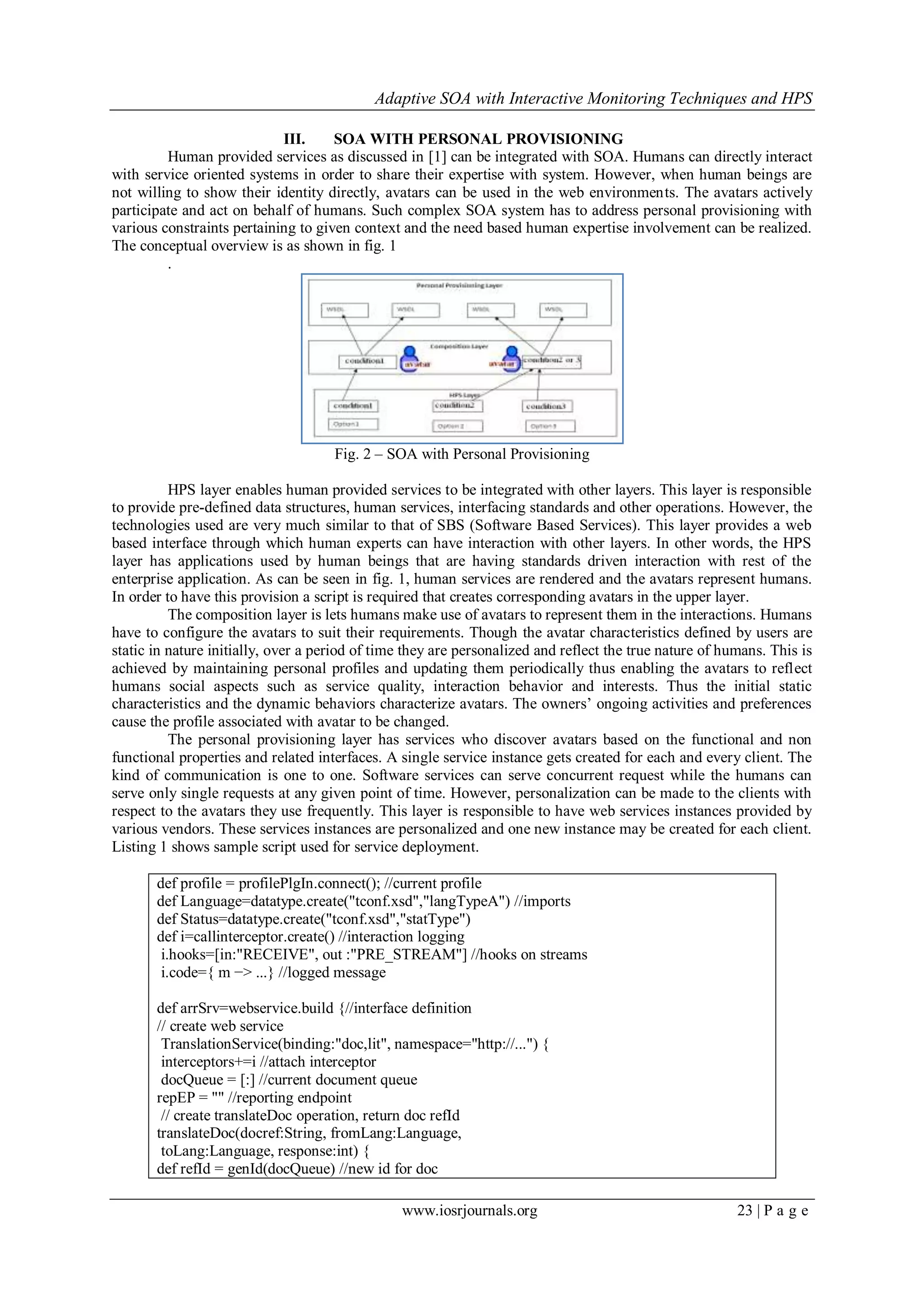 Adaptive SOA with Interactive Monitoring Techniques and HPS
www.iosrjournals.org 23 | P a g e
III. SOA WITH PERSONAL PROVISIONING
Human provided services as discussed in [1] can be integrated with SOA. Humans can directly interact
with service oriented systems in order to share their expertise with system. However, when human beings are
not willing to show their identity directly, avatars can be used in the web environments. The avatars actively
participate and act on behalf of humans. Such complex SOA system has to address personal provisioning with
various constraints pertaining to given context and the need based human expertise involvement can be realized.
The conceptual overview is as shown in fig. 1
.
Fig. 2 – SOA with Personal Provisioning
HPS layer enables human provided services to be integrated with other layers. This layer is responsible
to provide pre-defined data structures, human services, interfacing standards and other operations. However, the
technologies used are very much similar to that of SBS (Software Based Services). This layer provides a web
based interface through which human experts can have interaction with other layers. In other words, the HPS
layer has applications used by human beings that are having standards driven interaction with rest of the
enterprise application. As can be seen in fig. 1, human services are rendered and the avatars represent humans.
In order to have this provision a script is required that creates corresponding avatars in the upper layer.
The composition layer is lets humans make use of avatars to represent them in the interactions. Humans
have to configure the avatars to suit their requirements. Though the avatar characteristics defined by users are
static in nature initially, over a period of time they are personalized and reflect the true nature of humans. This is
achieved by maintaining personal profiles and updating them periodically thus enabling the avatars to reflect
humans social aspects such as service quality, interaction behavior and interests. Thus the initial static
characteristics and the dynamic behaviors characterize avatars. The owners’ ongoing activities and preferences
cause the profile associated with avatar to be changed.
The personal provisioning layer has services who discover avatars based on the functional and non
functional properties and related interfaces. A single service instance gets created for each and every client. The
kind of communication is one to one. Software services can serve concurrent request while the humans can
serve only single requests at any given point of time. However, personalization can be made to the clients with
respect to the avatars they use frequently. This layer is responsible to have web services instances provided by
various vendors. These services instances are personalized and one new instance may be created for each client.
Listing 1 shows sample script used for service deployment.
def profile = profilePlgIn.connect(); //current profile
def Language=datatype.create("tconf.xsd","langTypeA") //imports
def Status=datatype.create("tconf.xsd","statType")
def i=callinterceptor.create() //interaction logging
i.hooks=[in:"RECEIVE", out :"PRE_STREAM"] //hooks on streams
i.code={ m −> ...} //logged message
def arrSrv=webservice.build {//interface definition
// create web service
TranslationService(binding:"doc,lit", namespace="http://...") {
interceptors+=i //attach interceptor
docQueue = [:] //current document queue
repEP = "" //reporting endpoint
// create translateDoc operation, return doc refId
translateDoc(docref:String, fromLang:Language,
toLang:Language, response:int) {
def refId = genId(docQueue) //new id for doc
 