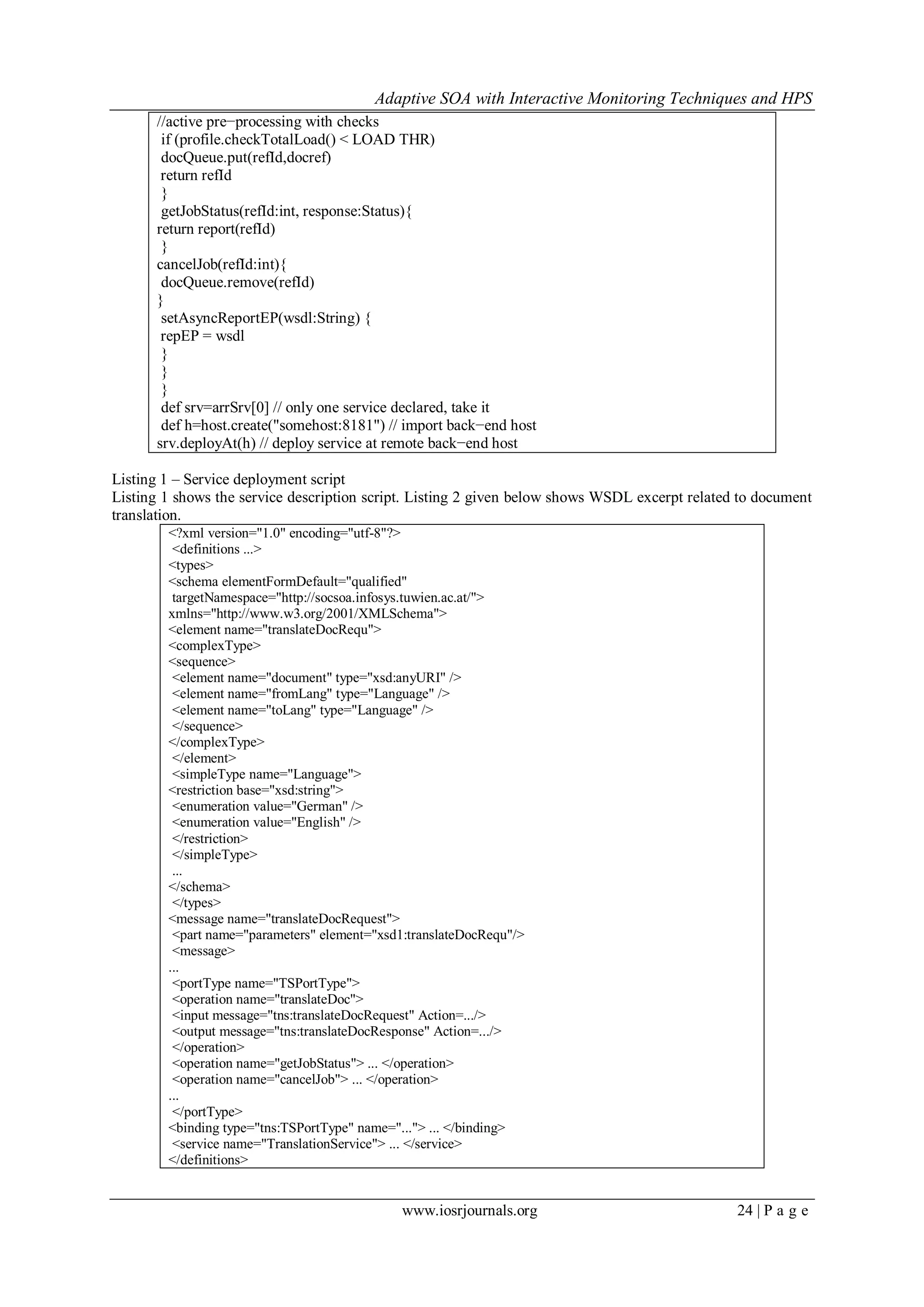Adaptive SOA with Interactive Monitoring Techniques and HPS
www.iosrjournals.org 24 | P a g e
//active pre−processing with checks
if (profile.checkTotalLoad() < LOAD THR)
docQueue.put(refId,docref)
return refId
}
getJobStatus(refId:int, response:Status){
return report(refId)
}
cancelJob(refId:int){
docQueue.remove(refId)
}
setAsyncReportEP(wsdl:String) {
repEP = wsdl
}
}
}
def srv=arrSrv[0] // only one service declared, take it
def h=host.create("somehost:8181") // import back−end host
srv.deployAt(h) // deploy service at remote back−end host
Listing 1 – Service deployment script
Listing 1 shows the service description script. Listing 2 given below shows WSDL excerpt related to document
translation.
<?xml version="1.0" encoding="utf-8"?>
<definitions ...>
<types>
<schema elementFormDefault="qualified"
targetNamespace="http://socsoa.infosys.tuwien.ac.at/">
xmlns="http://www.w3.org/2001/XMLSchema">
<element name="translateDocRequ">
<complexType>
<sequence>
<element name="document" type="xsd:anyURI" />
<element name="fromLang" type="Language" />
<element name="toLang" type="Language" />
</sequence>
</complexType>
</element>
<simpleType name="Language">
<restriction base="xsd:string">
<enumeration value="German" />
<enumeration value="English" />
</restriction>
</simpleType>
...
</schema>
</types>
<message name="translateDocRequest">
<part name="parameters" element="xsd1:translateDocRequ"/>
<message>
...
<portType name="TSPortType">
<operation name="translateDoc">
<input message="tns:translateDocRequest" Action=.../>
<output message="tns:translateDocResponse" Action=.../>
</operation>
<operation name="getJobStatus"> ... </operation>
<operation name="cancelJob"> ... </operation>
...
</portType>
<binding type="tns:TSPortType" name="..."> ... </binding>
<service name="TranslationService"> ... </service>
</definitions>
 