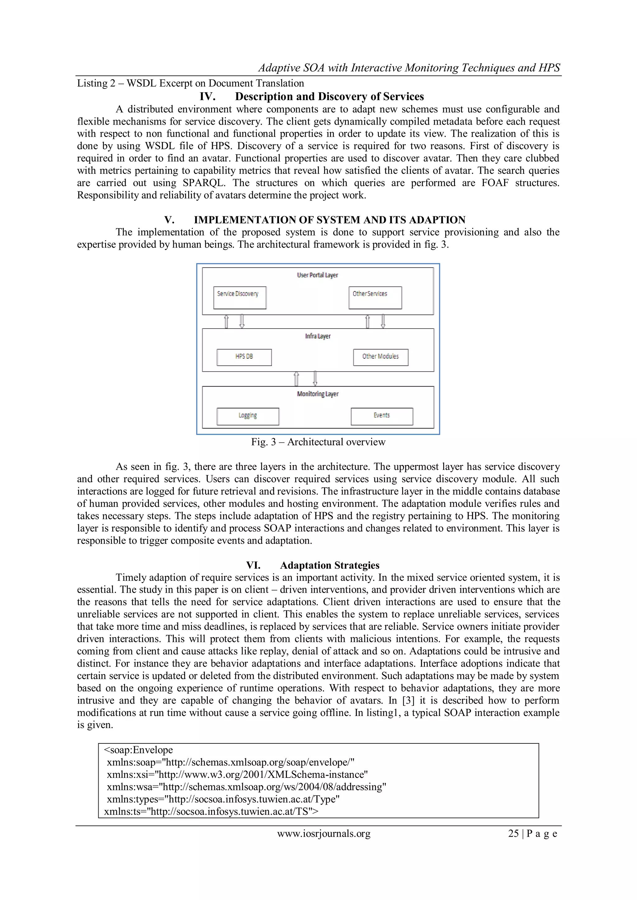 Adaptive SOA with Interactive Monitoring Techniques and HPS
www.iosrjournals.org 25 | P a g e
Listing 2 – WSDL Excerpt on Document Translation
IV. Description and Discovery of Services
A distributed environment where components are to adapt new schemes must use configurable and
flexible mechanisms for service discovery. The client gets dynamically compiled metadata before each request
with respect to non functional and functional properties in order to update its view. The realization of this is
done by using WSDL file of HPS. Discovery of a service is required for two reasons. First of discovery is
required in order to find an avatar. Functional properties are used to discover avatar. Then they care clubbed
with metrics pertaining to capability metrics that reveal how satisfied the clients of avatar. The search queries
are carried out using SPARQL. The structures on which queries are performed are FOAF structures.
Responsibility and reliability of avatars determine the project work.
V. IMPLEMENTATION OF SYSTEM AND ITS ADAPTION
The implementation of the proposed system is done to support service provisioning and also the
expertise provided by human beings. The architectural framework is provided in fig. 3.
Fig. 3 – Architectural overview
As seen in fig. 3, there are three layers in the architecture. The uppermost layer has service discovery
and other required services. Users can discover required services using service discovery module. All such
interactions are logged for future retrieval and revisions. The infrastructure layer in the middle contains database
of human provided services, other modules and hosting environment. The adaptation module verifies rules and
takes necessary steps. The steps include adaptation of HPS and the registry pertaining to HPS. The monitoring
layer is responsible to identify and process SOAP interactions and changes related to environment. This layer is
responsible to trigger composite events and adaptation.
VI. Adaptation Strategies
Timely adaption of require services is an important activity. In the mixed service oriented system, it is
essential. The study in this paper is on client – driven interventions, and provider driven interventions which are
the reasons that tells the need for service adaptations. Client driven interactions are used to ensure that the
unreliable services are not supported in client. This enables the system to replace unreliable services, services
that take more time and miss deadlines, is replaced by services that are reliable. Service owners initiate provider
driven interactions. This will protect them from clients with malicious intentions. For example, the requests
coming from client and cause attacks like replay, denial of attack and so on. Adaptations could be intrusive and
distinct. For instance they are behavior adaptations and interface adaptations. Interface adoptions indicate that
certain service is updated or deleted from the distributed environment. Such adaptations may be made by system
based on the ongoing experience of runtime operations. With respect to behavior adaptations, they are more
intrusive and they are capable of changing the behavior of avatars. In [3] it is described how to perform
modifications at run time without cause a service going offline. In listing1, a typical SOAP interaction example
is given.
<soap:Envelope
xmlns:soap="http://schemas.xmlsoap.org/soap/envelope/"
xmlns:xsi="http://www.w3.org/2001/XMLSchema-instance"
xmlns:wsa="http://schemas.xmlsoap.org/ws/2004/08/addressing"
xmlns:types="http://socsoa.infosys.tuwien.ac.at/Type"
xmlns:ts="http://socsoa.infosys.tuwien.ac.at/TS">
 