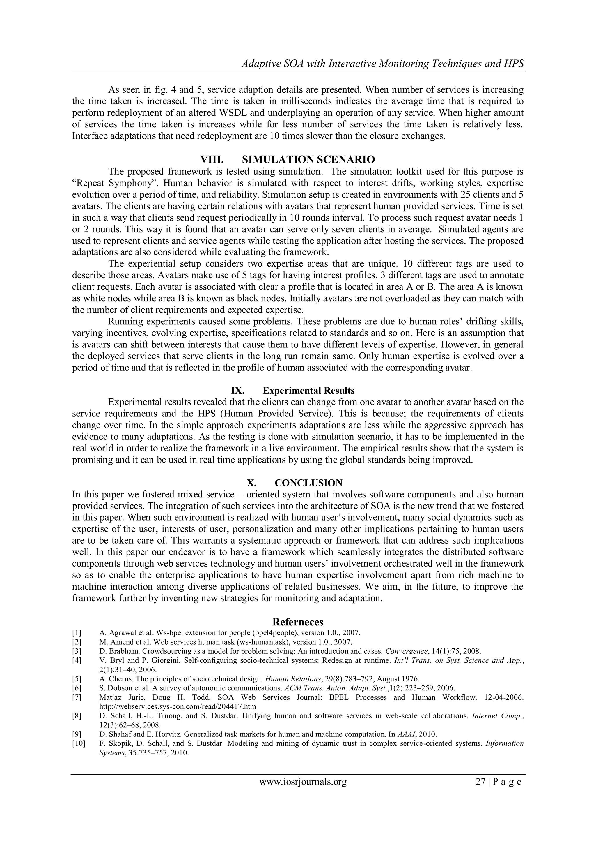 Adaptive SOA with Interactive Monitoring Techniques and HPS
www.iosrjournals.org 27 | P a g e
As seen in fig. 4 and 5, service adaption details are presented. When number of services is increasing
the time taken is increased. The time is taken in milliseconds indicates the average time that is required to
perform redeployment of an altered WSDL and underplaying an operation of any service. When higher amount
of services the time taken is increases while for less number of services the time taken is relatively less.
Interface adaptations that need redeployment are 10 times slower than the closure exchanges.
VIII. SIMULATION SCENARIO
The proposed framework is tested using simulation. The simulation toolkit used for this purpose is
“Repeat Symphony”. Human behavior is simulated with respect to interest drifts, working styles, expertise
evolution over a period of time, and reliability. Simulation setup is created in environments with 25 clients and 5
avatars. The clients are having certain relations with avatars that represent human provided services. Time is set
in such a way that clients send request periodically in 10 rounds interval. To process such request avatar needs 1
or 2 rounds. This way it is found that an avatar can serve only seven clients in average. Simulated agents are
used to represent clients and service agents while testing the application after hosting the services. The proposed
adaptations are also considered while evaluating the framework.
The experiential setup considers two expertise areas that are unique. 10 different tags are used to
describe those areas. Avatars make use of 5 tags for having interest profiles. 3 different tags are used to annotate
client requests. Each avatar is associated with clear a profile that is located in area A or B. The area A is known
as white nodes while area B is known as black nodes. Initially avatars are not overloaded as they can match with
the number of client requirements and expected expertise.
Running experiments caused some problems. These problems are due to human roles’ drifting skills,
varying incentives, evolving expertise, specifications related to standards and so on. Here is an assumption that
is avatars can shift between interests that cause them to have different levels of expertise. However, in general
the deployed services that serve clients in the long run remain same. Only human expertise is evolved over a
period of time and that is reflected in the profile of human associated with the corresponding avatar.
IX. Experimental Results
Experimental results revealed that the clients can change from one avatar to another avatar based on the
service requirements and the HPS (Human Provided Service). This is because; the requirements of clients
change over time. In the simple approach experiments adaptations are less while the aggressive approach has
evidence to many adaptations. As the testing is done with simulation scenario, it has to be implemented in the
real world in order to realize the framework in a live environment. The empirical results show that the system is
promising and it can be used in real time applications by using the global standards being improved.
X. CONCLUSION
In this paper we fostered mixed service – oriented system that involves software components and also human
provided services. The integration of such services into the architecture of SOA is the new trend that we fostered
in this paper. When such environment is realized with human user’s involvement, many social dynamics such as
expertise of the user, interests of user, personalization and many other implications pertaining to human users
are to be taken care of. This warrants a systematic approach or framework that can address such implications
well. In this paper our endeavor is to have a framework which seamlessly integrates the distributed software
components through web services technology and human users’ involvement orchestrated well in the framework
so as to enable the enterprise applications to have human expertise involvement apart from rich machine to
machine interaction among diverse applications of related businesses. We aim, in the future, to improve the
framework further by inventing new strategies for monitoring and adaptation.
Referneces
[1] A. Agrawal et al. Ws-bpel extension for people (bpel4people), version 1.0., 2007.
[2] M. Amend et al. Web services human task (ws-humantask), version 1.0., 2007.
[3] D. Brabham. Crowdsourcing as a model for problem solving: An introduction and cases. Convergence, 14(1):75, 2008.
[4] V. Bryl and P. Giorgini. Self-configuring socio-technical systems: Redesign at runtime. Int’l Trans. on Syst. Science and App.,
2(1):31–40, 2006.
[5] A. Cherns. The principles of sociotechnical design. Human Relations, 29(8):783–792, August 1976.
[6] S. Dobson et al. A survey of autonomic communications. ACM Trans. Auton. Adapt. Syst.,1(2):223–259, 2006.
[7] Matjaz Juric, Doug H. Todd. SOA Web Services Journal: BPEL Processes and Human Workflow. 12-04-2006.
http://webservices.sys-con.com/read/204417.htm
[8] D. Schall, H.-L. Truong, and S. Dustdar. Unifying human and software services in web-scale collaborations. Internet Comp.,
12(3):62–68, 2008.
[9] D. Shahaf and E. Horvitz. Generalized task markets for human and machine computation. In AAAI, 2010.
[10] F. Skopik, D. Schall, and S. Dustdar. Modeling and mining of dynamic trust in complex service-oriented systems. Information
Systems, 35:735–757, 2010.
 