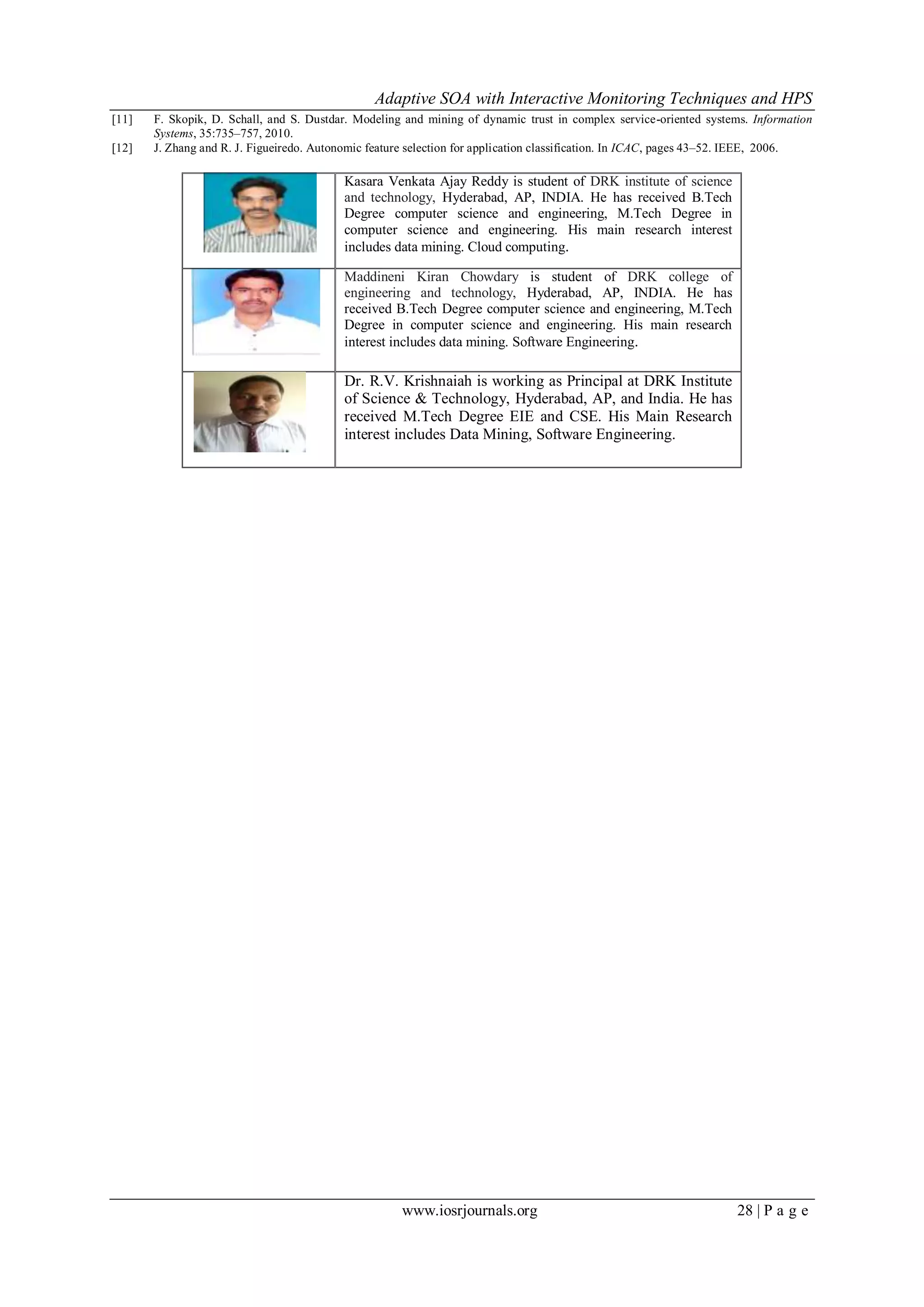Adaptive SOA with Interactive Monitoring Techniques and HPS
www.iosrjournals.org 28 | P a g e
[11] F. Skopik, D. Schall, and S. Dustdar. Modeling and mining of dynamic trust in complex service-oriented systems. Information
Systems, 35:735–757, 2010.
[12] J. Zhang and R. J. Figueiredo. Autonomic feature selection for application classification. In ICAC, pages 43–52. IEEE, 2006.
Kasara Venkata Ajay Reddy is student of DRK institute of science
and technology, Hyderabad, AP, INDIA. He has received B.Tech
Degree computer science and engineering, M.Tech Degree in
computer science and engineering. His main research interest
includes data mining. Cloud computing.
Maddineni Kiran Chowdary is student of DRK college of
engineering and technology, Hyderabad, AP, INDIA. He has
received B.Tech Degree computer science and engineering, M.Tech
Degree in computer science and engineering. His main research
interest includes data mining. Software Engineering.
Dr. R.V. Krishnaiah is working as Principal at DRK Institute
of Science & Technology, Hyderabad, AP, and India. He has
received M.Tech Degree EIE and CSE. His Main Research
interest includes Data Mining, Software Engineering.
 