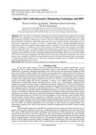 IOSR Journal of Computer Engineering (IOSRJCE)
ISSN: 2278-0661 Volume 4, Issue 3 (Sep.-Oct. 2012), PP 21-28
www.iosrjournals.org
www.iosrjournals.org 21 | P a g e
Adaptive SOA with Interactive Monitoring Techniques and HPS
1
Kasara Venkata Ajay Reddy, 2
Maddineni Kiran Chowdary,
3
Dr.R.V.Krishnaiah
1
Department of CSE, DRK institute of science and technology Hyderabad, India
2
Department of CSE, DRK college of engineering and technology Hyderabad, India
3
Principal, Department of CSE, D.R.K Institute of science and technology, Hyderabad, India.
Abstract: With the advent of distributed technologies and related Integrated Development Environments
(IDEs), business collaborations across the world irrespective of the platforms in which applications were built.
The underlying technology is Web Services which is based on XML standard and the architecture is SOA
(Service Oriented Architecture). Many SOA frameworks came in to existence. However, their primary focus is
discovering, composition of services in order to make flexible service oriented distributed enterprise
applications. Such systems without human expertise may be incomplete. To overcome this problem, this paper
proposes techniques to collaborate services based software with human experts thus forming a knowledge-
intensive and people centric web besides sharing and reusing software components in distributed environment.
To achieve this, we propose a flexible and adaptive approach which facilitates software services and humans to
collaborate using Web Services and its important standards like SOAP (Simple Object Access Protocol), WSDL
(Web Services Description Language) and UDDI (Universal Description Discovery Integration). This kind of
human centric enterprise web has far reaching implications and it can attract the human experts to participate
in rendering their best possible services. Interaction monitoring techniques that are adaptive thus realizing
standards based people-centric systems.
Index Terms: SOA, Web Services, human expertise provisioning, service adaptation
I. INTRODUCTION
In the real world, systems are built on different platforms for various organizations. As the
globalization led to business collaboration possibilities, there is great demand for large scale business
collaborations. Fortunately, distributed technologies such as Web Services and architectural standards to foster
them such as SOA are made available. This has led to an increasing interest in the research circles to focus on
adaptive techniques for optimizing business collaborations. However, it is a challenging job as service based
systems need the human expertise for optimization. The inherent complexity of such systems makes it difficult
to adapt to new requirements, partners, expertise levels and so on. To have a seam less integration of software
services and human experts web services technology is used as it can support loosely coupled business
collaborations including HPS (Human Provided Services). Schall et al., in [8] proposed a framework that
supports involvement of human beings in distributed environment. Shahaf and E. Horvitz [9] developed a
document translation service that involves software components and also human experts. However, it proved to
have inadequate quality. Afterwards, a new phenomena known as HPS came into existence. Human provided
services are essential no matter how good the distributed technologies are. In other worlds, the complex business
systems with collaborative business software components are incomplete without provisioning human experts
somewhere in the system. Web services and SOA are the defacto standards that help in realizing such systems
with human provisioning too. This has led to the development of socio-technical systems instead of pure
technical systems having software components to collaborate each other sans humans interfere [5]. Such
systems are loosely coupled in terms of technological components and but having social and human aspects that
are tightly coupled. The aspects pertaining to technical include develop, deploy, discover and integrate services
with even BPEL for flexible compositions. The social aspect in such systems [5] include humans, their
relationships, expertise levels, styles of their behavior, attitudes and apprehensions that differ in degrees among
human beings.
When distributed applications with HPS are considered, they are mostly dynamic in nature in terms of
people with their skills, experiences; incentives in collaborations are ever changing or evolving in other words.
This nature of HPS needs really flexible technologies and architectures. These expectations are reached and
realized using Web Services and SOA respectively. They are in technical frameworks that allow flexible
interactions among service components and human experts in flexible and adaptive fashion thus forming Mixed
Service Oriented Systems. For these systems to work properly they depend on three essential fundamentals
known as HPA, adaptive interaction models and adaptive service infrastructure. HPA does mean that certain
services are provided by human experts. This is required because many applications run perfectly with input
 