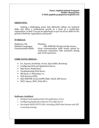 Name: Jagdish Kailash Prajapati
Mobile: 8655251699
E-Mail: jagdish.prajapati027@gmail.com
OBJECTIVE:
Seeking a challenging career that efficiently utilizes my technical
skills and offers a professional growth in a team of a world-class
organization, so that I can get an opportunity to put out all my skills for the
growth of both the organization and myself.
IT SKILLS:
Platforms/ OS: Windows.
Database Languages: SQL SERVER, Ms-Sql and Ms-Access.
Communication Skills: Good communication skills mostly gained by
continuous interaction with customers during
past work experience.
CORE LEVEL SKILLS :
• C#, Asp.net, JavaScript, vb.net, Ajax toolkit, Bootstrap.
• Configuring Web and Application Server.
• SQL Server, Replication.
• Troubleshooting Web Server.
• MS Excel, C, Photoshop 7.0.
• Web Services,LINQ.
• SQL SERVER 2005/2008PL/SQL, Oracle, MS Access.
• WCF, Jquery, MVC, Web API 2.
Software Architect
• Designed and implemented web application server.
• Configuring Replication Between Two SQL Server
• Developed REST/HTTP APIs, including JSON data formats and API
versioning strategy.
 