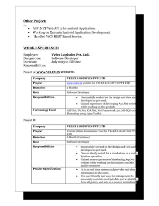 Other Project:
• ASP .NET Web API 2 for android Application.
• Working on Xamarin Android Application Development
• Handled WCF REST Based Service.
WORK EXPERIENCE:
Employer: Velex Logistics Pvt. Ltd.
Designation: Software Developer
Duration: July 2013 to Till Date
Responsibilities:
Project A: WWW.VELEX.IN WEBSITE:
Company VELEX LOGISTICS PVT.LTD
Project www.velex.in website for VELEX LOGISTICS PVT LTD
Duration 2 Months
Role Software Developer
Responsibilities • Successfully worked on the design and view and
developed as per need.
• Gained experience of developing Asp.Net website
while working on this projects
Technology Used ASP.Net, Vb.Net, C#.Net,.Net Framework 4.0, MS-SQL-2005,
Photoshop 2005, Ajax-Toolkit
Project B:
Company VELEX LOGISTICS PVT.LTD
Project VeCom Online Ecommerce Tool for VELEX LOGISTICS PVT
LTD
Duration 6 Month (Continue)
Role Software Developer
Responsibilities • Successfully worked on the design and view and
developed as per need
• Vecom ideally suited for a stand-alone or a multi-
location operation.
• Gained more experience of developing Asp.Net
website while working on this projects and the
quality measures
Project Specification • It is an real time system and provides real-time
information to the users.
• It is user friendly and easy for management to
accurately maintain multiple data and availability
from all points, and acts as a neutral centralized
 