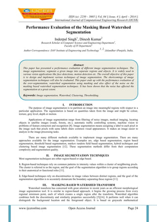 ISSN (e): 2250 – 3005 || Vol, 04 || Issue, 4 || April – 2014 ||
International Journal of Computational Engineering Research (IJCER)
www.ijceronline.com Open Access Journal Page 24
Performance Evaluation of the Masking Based Watershed
Segmentation
Inderpal Singh1
, Dinesh Kumar2
Research Scholar in Computer Science and Engineering Department1
,
Faculty of IT Department2,
Author Correspondence: DAV Institute of Engineering and Technology
1, 2,
Jalandhar (Punjab), India,
I. INTRODUCTION
The purpose of image segmentation is to partition an image into meaningful regions with respect to a
particular application. The segmentation is based on quantities taken from the image and might be colour,
texture, grey level, depth or motion.
Applications of image segmentation range from filtering of noisy images, medical imaging, locating
objects in satellite images (roads, forests, etc.), automatic traffic controlling systems, machine vision to
problems of feature extraction and recognition [8]. Image segmentation means assigning a label to each pixel in
the image such that pixels with same labels share common visual appearances. It makes an image easier to
analyze in the image processing tasks.
There are many different methods available to implement image segmentation. There are many
approaches available for the image segmentation. Examples are, edge based segmentation, region based
segmentation, threshold based segmentation, markov random field based segmentation, hybrid techniques and
clustering based image segmentation [12]. These segmentation methods differ from their computation
complexity and segmentation quality.
II. IMAGE SEGMENTATION TECHNIQUES
Most segmentation techniques are either region-based or edge based.
1. Region-based techniques rely on common patterns in intensity values within a cluster of neighboring pixels.
The cluster is referred to as the region, and the goal of the segmentation algorithm is to group regions according
to their anatomical or functional roles [11].
2. Edge-based techniques rely on discontinuities in image values between distinct regions, and the goal of the
segmentation algorithm is to accurately demarcate the boundary separating these regions [11].
III. MASKING BASED WATERSHED TRANSFORM
Watershed transform has concerned with great attention in recent years as an efficient morphological
image segmentation tool. It is similar to region-based approach; it begins the growing process from every
regional minimum point, each of which creates a single region after the transform. Watershed algorithm
combines both the discontinuity and similarity properties successfully [5][16]. It performs well when it can
distinguish the background location and the foreground object. It is based on grayscale mathematical
Abstract:
This paper has presented a performance evaluation of different image segmentation techniques. The
image segmentation; segments a given image into separate regions and objects. It is widely used in
various vision applications like face detections, motion detection etc. The overall objective of this paper
is to design and implement various techniques of image segmentation. The shortcomings of image
segmentation techniques will also be evaluated. This paper ends up with the performance evaluation of
the over-segmentation, watershed segmentation using masking and also effect of the noise on the
masking based watershed segmentation techniques. It has been shown that the noise has affected the
segmentation at a great extent.
Keywords: Image segmentation, Watershed, Clustering, Thresholding.
 