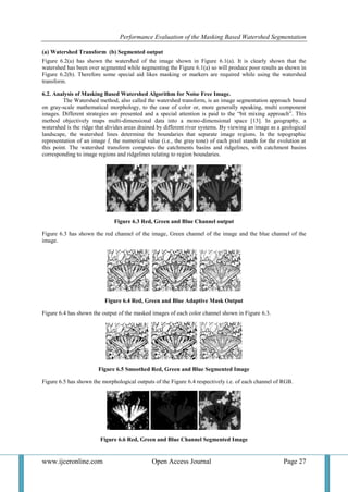 Performance Evaluation of the Masking Based Watershed Segmentation
www.ijceronline.com Open Access Journal Page 27
(a) Watershed Transform (b) Segmented output
Figure 6.2(a) has shown the watershed of the image shown in Figure 6.1(a). It is clearly shown that the
watershed has been over segmented while segmenting the Figure 6.1(a) so will produce poor results as shown in
Figure 6.2(b). Therefore some special aid likes masking or markers are required while using the watershed
transform.
6.2. Analysis of Masking Based Watershed Algorithm for Noise Free Image.
The Watershed method, also called the watershed transform, is an image segmentation approach based
on gray-scale mathematical morphology, to the case of color or, more generally speaking, multi component
images. Different strategies are presented and a special attention is paid to the “bit mixing approach”. This
method objectively maps multi-dimensional data into a mono-dimensional space [13]. In geography, a
watershed is the ridge that divides areas drained by different river systems. By viewing an image as a geological
landscape, the watershed lines determine the boundaries that separate image regions. In the topographic
representation of an image I, the numerical value (i.e., the gray tone) of each pixel stands for the evolution at
this point. The watershed transform computes the catchments basins and ridgelines, with catchment basins
corresponding to image regions and ridgelines relating to region boundaries.
Figure 6.3 Red, Green and Blue Channel output
Figure 6.3 has shown the red channel of the image, Green channel of the image and the blue channel of the
image.
Figure 6.4 Red, Green and Blue Adaptive Mask Output
Figure 6.4 has shown the output of the masked images of each color channel shown in Figure 6.3.
Figure 6.5 Smoothed Red, Green and Blue Segmented Image
Figure 6.5 has shown the morphological outputs of the Figure 6.4 respectively i.e. of each channel of RGB.
Figure 6.6 Red, Green and Blue Channel Segmented Image
 