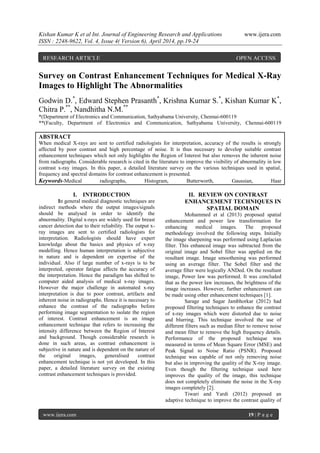 Kishan Kumar K et al Int. Journal of Engineering Research and Applications www.ijera.com
ISSN : 2248-9622, Vol. 4, Issue 4( Version 6), April 2014, pp.19-24
www.ijera.com 19 | P a g e
Survey on Contrast Enhancement Techniques for Medical X-Ray
Images to Highlight The Abnormalities
Godwin D.*
, Edward Stephen Prasanth*
, Krishna Kumar S.*
, Kishan Kumar K*
,
Chitra P.**
, Nandhitha N.M.**
*(Department of Electronics and Communication, Sathyabama University, Chennai-600119
**(Faculty, Department of Electronics and Communication, Sathyabama University, Chennai-600119
ABSTRACT
When medical X-rays are sent to certified radiologists for interpretation, accuracy of the results is strongly
affected by poor contrast and high percentage of noise. It is thus necessary to develop suitable contrast
enhancement techniques which not only highlights the Region of Interest but also removes the inherent noise
from radiographs. Considerable research is cited in the literature to improve the visibility of abnormality in low
contrast x-ray images. In this paper, a detailed literature survey on the various techniques used in spatial,
frequency and spectral domains for contrast enhancement is presented.
Keywords-Medical radiographs, Histogram, Butterworth, Gaussian, Haar
I. INTRODUCTION
In general medical diagnostic techniques are
indirect methods where the output images/signals
should be analysed in order to identify the
abnormality. Digital x-rays are widely used for breast
cancer detection due to their reliability. The output x-
ray images are sent to certified radiologists for
interpretation. Radiologists should have expert
knowledge about the basics and physics of x-ray
modelling. Hence human interpretation is subjective
in nature and is dependent on expertise of the
individual. Also if large number of x-rays is to be
interpreted, operator fatigue affects the accuracy of
the interpretation. Hence the paradigm has shifted to
computer aided analysis of medical x-ray images.
However the major challenge in automated x-ray
interpretation is due to poor contrast, artifacts and
inherent noise in radiographs. Hence it is necessary to
enhance the contrast of the radiographs before
performing image segmentation to isolate the region
of interest. Contrast enhancement is an image
enhancement technique that refers to increasing the
intensity difference between the Region of Interest
and background. Though considerable research is
done in such areas, as contrast enhancement is
subjective in nature and is dependent on the nature of
the original images, generalised contrast
enhancement technique is not yet developed. In this
paper, a detailed literature survey on the existing
contrast enhancement techniques is provided.
II. REVIEW ON CONTRAST
ENHANCEMENT TECHNIQUES IN
SPATIAL DOMAIN
Mohammed et al (2013) proposed spatial
enhancement and power law transformation for
enhancing medical images. The proposed
methodology involved the following steps. Initially
the image sharpening was performed using Laplacian
filter. This enhanced image was subtracted from the
original image and Sobel filter was applied on the
resultant image. Image smoothening was performed
using an average filter. The Sobel filter and the
average filter were logically ANDed. On the resultant
image, Power law was performed. It was concluded
that as the power law increases, the brightness of the
image increases. However, further enhancement can
be made using other enhancement techniques [1].
Sarage and Sagar Jambhorkar (2012) had
proposed filtering techniques to enhance the contrast
of x-ray images which were distorted due to noise
and blurring. This technique involved the use of
different filters such as median filter to remove noise
and mean filter to remove the high frequency details.
Performance of the proposed technique was
measured in terms of Mean Square Error (MSE) and
Peak Signal to Noise Ratio (PSNR). Proposed
technique was capable of not only removing noise
but also in improving the quality of the X-ray image.
Even though the filtering technique used here
improves the quality of the image, this technique
does not completely eliminate the noise in the X-ray
images completely [2].
Tiwari and Yardi (2012) proposed an
adaptive technique to improve the contrast quality of
RESEARCH ARTICLE OPEN ACCESS
 