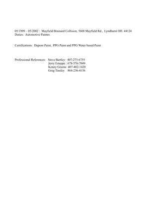 05/1999 – 05/2002 : Mayfield Brainard Collision, 5608 Mayfield Rd., Lyndhurst OH. 44124
Duties: Automotive Painter.
Certifications: Dupont Paint, PPG Paint and PPG Water based Paint
Professional References: Steve Bartley: 407-273-6755
Jerry Esteppe : 678-576-7049
Kenny Greene 407-402-1420
Greg Tinsley 864-236-4136
 