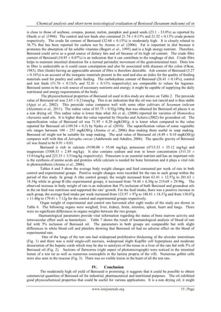 Chemical analysis and short-term toxicological evaluation of Beniseed (Sesanum indicum) oil in
www.iosrjournals.org 15 | Page
is close to those of soybean, cowpea, peanut, melon, pumpkin and gourd seeds (23.1 - 33.0%) as reported by
Olaofe et al. (1994). The control and test feeds also contained 21.74 ± 0.13% and 21.52 ± 0.13% crude protein
respectively. The crude fat content of Beniseed (32.60 ± 0.15%) is moderately high. It is closely related to
36.7% that has been reported for cashew nut by Aremu et al. (2006). Fat is important in diet because it
promotes the absorption of fat soluble vitamins (Bogert et al., 1995) and is a high energy nutrient. Therefore,
Beniseed could serve as a good source of dietary fats and oil because of its high oil content. The crude fibre
content of Beniseed (10.85 ± 0.07%) is an indication that it can contribute to the roughage of diet. Crude fibre
helps to maintain intestinal distention for a normal peristaltic movement of the gastrointestinal tract. Diets low
in fibre is undesirable as it could cause constipation and also be associated with diseases of the colon (Okon,
1983). Diet (feeds) having an appreciable amount of fibre is therefore desirable. Ash content of Beniseed (5.27
± 0.16%) is an account of the inorganic materials present in the seed and also an index for the quality of feeding
materials used for poultry and cattle feeding. The carbohydrate content of Beniseed (26.41 ± 0.14%), control
and test feeds (51.76 ± 0.13s% and 52.41 ± 0.11% respectively) are comparable to values for legumes.
Beniseed seems to be a rich source of necessary nutrients and energy; it might be capable of supplying the daily
nutritional and energy requirements of the body.
The physicochemical properties of Beniseed oil used in this study are shown on Table 2. The peroxide
value of Beniseed oil was 2.65 ± 0.21meq/kg. This is an indication that the oil was not rancid and is thus stable
(Ajayi et al., 2002). This peroxide value compares well with some other cultivars of Sesamum indicum
(Alyemeni et al., 2011). The iodine value of 85.75 ± 0.92g/100g that was obtained for Beniseed oil places it as
a non drying oil. This iodine value is lower than what Ali et al., (2008) reported for varieties of Momordica
charantia seed oils. It is higher than the value reported by Onyeike and Acheru (2002) for groundnut oil. The
saponification value of Beniseed oil was 71.95 ± 0.20 mgKOH/g; it is lower when compared to the value
reported for Beniseed oil (189.54 ± 0.3) by Njoku et al. (2010). The saponification values of some vegetable
oils ranges between 188 - 255 mgKOH/g (Aremu et al., 2006) thus making them useful in soap making.
Beniseed oil might not be suitable for soap making. The acid value of Beniseed oil (4.49 ± 0.10 mgKOH/g)
compares well with that of Jatropha curcas (Adebowale and Adedire, 2006). The specific gravity of Beniseed
oil was found to be 0.91 ± 0.01.
Beniseed is rich in calcium (9190.00 ± 55.68 mg/kg), potassium (4713.33 ± 35.12 mg/kg) and
magnesium (3508.33 ± 2.89 mg/kg). It also contains sodium and iron in lower concentration (311.33 ±
13.01mg/kg and 223.33 ± 3.51mg/kg respectively). Potassium is an essential nutrient and has an important role
is the synthesis of amino acids and proteins while calcium is needed for bone formation and it plays a vital role
in photosynthesis (Aremu et al., 2006).
Tables 4 and 5 show the average body weight changes and feed consumed per week of rats in both
control and experimental groups. Positive weight changes were recorded for the rats in each group within the
period of this study. In group A (the control group), the weight increased from 63.41 ± 12.57g to 201.63 ±
18.34g while in group B (the experimental group), it increased from 74.44 ± 6.30g to 219.69 ± 29.90g. The
observed increase in body weight of rats is an indication that 5% inclusion of both Beniseed and groundnut oils
in the rat feed was nutritious and supported the rats‟ growth. For the feed intake, there was a positive increase in
each group, the average feed intake per week increased from 123.97 ± 97g to 188.81 ± 18.37g and from 130.07g
± 11.40g to 179.41 ± 7.12g for the control and experimental groups respectively.
Organ weight of experimental and control rats harvested after eight weeks of the study are shown in
Table 6. The following organs were weighed; liver, kidney, brain, intestine, spleen, heart and lungs. There
were no significant differences in organs weights between the two groups.
Haematological parameters provide vital information regarding the status of bone marrow activity and
intravascular effect such as haemolysis. Table 7 shows the result of haematological analysis of blood of rats
fed with 5% inclusion of Beniseed oil. The parameters in both groups are comparable but with slight
differences in white blood cell and platelets showing that Beniseed oil had no adverse effect on the blood of
experimental rats.
One of the lungs of the test rats had widespread proliferative thickening of the alveolar interstitium
(Fig. 1) and there was a mild single-cell necrosis, widespread slight Kupffer cell hyperplasia and moderate
dissociation of the hepatic cords which may be due to autolysis of the tissue in a liver of the rats fed with 5% of
Beniseed oil (Fig. 2). Sections of flatworms (right aspect of photomicrograph) were noticed in the intestinal
lumen of a test rat as well as numerous eosinophils in the lamina propria of the villi. Numerous goblet cells
were also seen in the mucosa (Fig. 3). There was no visible lesion in the heart of all the test rats.
IV. Conclusion
The moderately high oil yield of Beniseed is promising; it suggests that it could be possible to obtain
commercial quantities of Beniseed oil for industrial, pharmaceutical and nutritional purposes. The oil exhibited
good physicochemical properties that could be useful for various applications. It is a non drying oil; it might
 