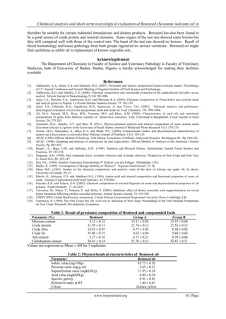 Chemical analysis and short-term toxicological evaluation of Beniseed (Sesanum indicum) oil in
www.iosrjournals.org 16 | Page
therefore be suitable for certain industrial formulations and dietary products. Beniseed has also been found to
be a good source of crude protein and mineral elements. Some organs of the test rats showed some lesions but
they still compared well with those of the control rats. The heart of the test rats showed no lesions. Result of
blood haematology and tissue pathology from both groups registered no serious variations. Beniseed oil might
find usefulness as edible oil in replacement of known vegetable oils.
Acknowlegdement
The Department of Chemistry in Faculty of Science and Veterinary Pathology in Faculty of Veterinary
Medicine, both of University of Ibadan, Ibadan, Nigeria is hereby acknowledged for making their facilities
available.
References
[1]. Adebowale, A.A., Sanni, S.A. and Odusami, B.O. (2007). Proximate and sensory propertiesof cassava-cowpea snacks. Proceedings
of 31st
Annual Conference and General Meeting of Nigerian Institute of Food Science and Technology.
[2]. Adebowale, K.O. and Adedire, C.O. (2006). Chemical composition and insecticidal properties of the underutilized Jatropha curcas
seed oil. African Journal of Biotechnology 5 (10): 901-906.
[3]. Ajayi, I.A., Dawodu, F.A., Adebowale, K.O. and Oderinde, R.A. (2002). Chemical composition of Pentaclethra macrophylla seeds
and seed oil grown in Nigeria. La Rivista Italiana Sostanze Grasse. 79: 183-185.
[4]. Ajayi, I.A., Oderinde, R.A., Ogunkoya, B.O., Egunyomi, A. and Taiwo, V.O. (2007). Chemical analysis and preliminary
toxicological evaluation of Garcinia mangostana seeds and seeds oil. Food Chemistry. 101: 999-1004.
[5]. Ali, M.A., Sayeed, M.A., Reza, M.S., Yeasmin, M.S. and Khan, A.M. (2008). Characteristics of seed oils and nutritional
compositions of seeds from different varieties of Momordica charantia Linn. Cultivated in Bangladesh. Czech Journal of Food
Science. 26: 275-283.
[6]. Alyemeni, M.N., Basahy, A.Y. and Sher, H. (2011). Physico-chemical analysis and mineral composition of some sesame seeds
(Sesamum indicum L.) grown in the Gizan area of Saudi Arabia. Journal of Medicinal Plants Research 5 (2): 270-274.
[7]. Aremu, M.O., Olanisakin, A., Bako, D.A. and Madu, P.C., (2006). Compositional studies and physiochemical characteristics of
cashew nut (Anarcadium occidentale) flour. Pakistan Journal of Nutrition. 5 (4): 328-333.
[8]. AOAC (1990). Official Method of Analysis. 15th Edition Association of Official Analytical Chemists. Washington DC. Pp. 220-224.
[9]. AOAC, (1996). Sampling and analysis of commercial fat and triglycerides. Official Method of Analysis of the American Chemist
Society. Pp. 801-855.
[10]. Bogert, J.L., Bags, G.M. and Galloeay, D.H., (1994). Nutrition and Physical Fitness. International Journal Fsood Science and
Nutrition. 45: 223-230.
[11]. Ferguson, A.R., (1999). New temperate fruits: Actinidia chinensis and Actinidia deliciosa. Perspective on New Crops and New Uses
(J. Janick Ed.). Pp. 342-347.
[12]. Jain, N.C. (1986). Schalms Veterinary Haematology 4th
Edition. Lea and Febiger. Philadephia. USA.
[13]. Maliki, K. (1999). Investigation of Storage Stability of “Kokoro”. Nigerian Food Journal. 22: 58.
[14]. Okon, B.D., (1983). Studies on the chemical composition and nutritive value of the fruit of African star apple. M. Sc thesis,
University of Calabar, Pp. 67.
[15]. Olaofe, O., Adeyemi, F.O. and Adediran G.O., (1994). Amino acid and mineral composition and functional properties of some oil
seeds. Journal of Agricultural and Food Chemistry. 42: 878-884.
[16]. Onyeike, E.N. and Acheru, G.N. (2002). Chemical composition of selected Nigerian oil seeds and physicochemical properties of oil
extracts. Food Chemistry. 77: 432-437.
[17]. Toyomizu, M., Nakai, Y., Nakatsu, T. and Akiba, Y. (2003). Inhibitory effect of dietary anacardic acid supplementation on cereal
lesion formation following chicken coccidial infection. Animal Science Journal. 74: 105-109.
[18]. UNEP (1995). Global Biodiversity Assessment. United Nations Environment Programme University Press, Cambridge, UK.
[19]. Vietmeyer, N. (1990). The New Crops Era. Pp. xviii-xxii in Advances in New crops. Proceedings of the First National Symposium
on New Crops: Research, Development, Economics.
Table 1: Result of proximate composition of Beniseed and compounded feeds
Parameter (%) Beniseed Group A Group B
Moisture content 4.12 ± 0.12 13.11 ± 0.02 13.33 ± 0.04
Crude protein 31.59 ± 0.13 21.74 ± 0.13 21.52 ± 0.13
Crude fibre 10.85 ± 0.07 8.77 ± 0.03 8.50 ± 0.02
Crude fat 32.60 ± 0.15 4.62 ± 0.04 3.44 ± 0.04
Ash content 5.27 ± 0.16 8.77 ± 0.21 9.29 ± 0.06
Carbohydrate content 26.41 ± 0.14 51.76 ± 0.13 52.41 ± 0.11
Values are expressed as Mean ± SD for 3 replicates
Table 2: Physicochemical characteristics of Beniseed oil
Parameter Beniseed oil
Iodine value (mg/100g) 85.75 ± 0.92
Peroxide value (mg/g oil) 2.65 ± 0.21
Saponification value (mgKOH/g) 71.95 ± 0.20
Acid value (mgKOH/g) 4.49 ± 0.10
Specific gravity 0.91 ± 0.01
Refractive index at RT 1.40 ± 0.01
Colour Golden yellow
 