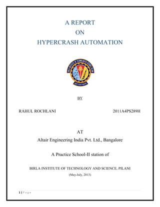 1 | P a g e
A REPORT
ON
HYPERCRASH AUTOMATION
BY
RAHUL ROCHLANI 2011A4PS289H
AT
Altair Engineering India Pvt. Ltd., Bangalore
A Practice School-II station of
BIRLA INSTITUTE OF TECHNOLOGY AND SCIENCE, PILANI
(May-July, 2013)
 
