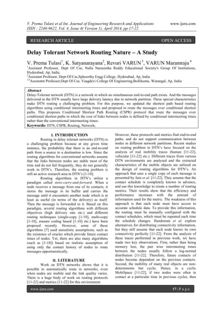 V. Prema Tulasi et al Int. Journal of Engineering Research and Applications www.ijera.com
ISSN : 2248-9622, Vol. 4, Issue 4( Version 1), April 2014, pp.17-22
www.ijera.com 17 | P a g e
Delay Tolerant Network Routing Nature – A Study
V. Prema Tulasi1
, K. Satyanarayana2
, Revuri VARUN3
, VARUN Maramraju4
1
Assistant Professor, Dept Of Cse, Nalla Narasimha Reddy Educational Society's Group Of Institutions,
Hyderabad, Ap, India.
2
Assistant Professor, Dept Of Cse,Sphoorthy Engg College, Hyderabad, Ap, India
3,4
Assistatnt Professor,Dept Of Cse, Vaagdevi College Of Engineering,Bollikunta, Warangal, Ap, India
Abstract
Delay-Tolerant network (DTN) is a network in which no simultaneous end-to-end path exists. And the messages
delivered in the DTN usually have large delivery latency due to network partition. These special characteristics
make DTN routing a challenging problem. For this purpose, we updated the shortest path based routing
algorithms using conditional intermeeting times and proposed to route the messages over conditional shortest
paths. This proposes Conditional Shortest Path Routing (CSPR) protocol that route the messages over
conditional shortest paths in which the cost of links between nodes is defined by conditional intermeeting times
rather than the conventional intermeeting times.
Keywords: DTN, CSPR, Routing, Network;
I. INTRODUCTION
Routing in delay tolerant networks (DTN) is
a challenging problem because at any given time
instance, the probability that there is an end-to-end
path from a source to a destination is low. Since the
routing algorithms for conventional networks assume
that the links between nodes are stable most of the
time and do not fail frequently, they do not generally
work in DTN’s. Therefore, the routing problem is
still an active research area in DTN’s [1-10].
Routing algorithms in DTN’s utilize a
paradigm called store-carry-and-forward. When a
node receives a message from one of its contacts, it
stores the message in its buffer and carries the
message until it encounters another node which is at
least as useful (in terms of the delivery) as itself.
Then the message is forwarded to it. Based on this
paradigm, several routing algorithms with different
objectives (high delivery rate etc.) and different
routing techniques (single-copy [1-10], multi-copy
[1-10], erasure coding based [1-10] etc.) have been
proposed recently. However, some of these
algorithms [7] used unrealistic assumptions, such as
the existence of oracles which provide future contact
times of nodes. Yet, there are also many algorithms
(such as [1-10]) based on realistic assumption of
using only the contact history of nodes to route
messages opportunistically.
II. LITERATURE
Work on DTN networks shows that it is
possible to automatically route in networks, even
when nodes are mobile and the link quality varies.
There is a huge body of work on routing protocols
[11-22] and metrics [11-22] for this environment.
However, these protocols and metrics find end-to-end
paths, and do not support communication between
nodes in different network partitions. Recent studies
on routing problem in DTN’s have focused on the
analysis of real mobility traces (human [11-22],
vehicular [11-22] etc.). Different traces from various
DTN environments are analyzed and the extracted
characteristics of the mobile objects are utilized on
the design of routing algorithms for DTN’s. An
approach that uses a single copy of each message is
presented by Jain et al. [11-22]. They assume that the
contact schedule is completely known in advance,
and use this knowledge to create a number of routing
metrics. Their results show that the efficiency and
performance increases with the amount of
information used for the metric. The weakness of this
approach is that each node must have access to
accurate schedule data. To provide this information,
the routing must be manually configured with the
contact schedules, which must be repeated each time
the schedule changes. Handorean et al. explore
alternatives for distributing connectivity information,
but they still assume that each node knows its own
connectivity perfectly [11-22]. From the analysis of
these traces performed in previous work, we have
made two key observations. First, rather than being
memory less, the pair wise intermeeting times
between the nodes usually follow a log-normal
distribution [11-22]. Therefore, future contacts of
nodes become dependent on the previous contacts.
Second, the mobility of many real objects are non-
deterministic but cyclic. Hence, in a cyclic
MobiSpace [11-22], if two nodes were often in
contact at a particular time in previous cycles, then
RESEARCH ARTICLE OPEN ACCESS
 