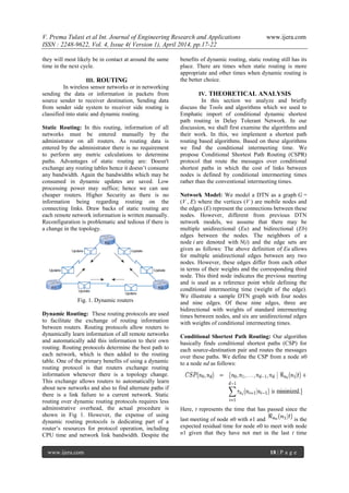 V. Prema Tulasi et al Int. Journal of Engineering Research and Applications www.ijera.com
ISSN : 2248-9622, Vol. 4, Issue 4( Version 1), April 2014, pp.17-22
www.ijera.com 18 | P a g e
they will most likely be in contact at around the same
time in the next cycle.
III. ROUTING
In wireless sensor networks or in networking
sending the data or information in packets from
source sender to receiver destination, Sending data
from sender side system to receiver side routing is
classified into static and dynamic routing.
Static Routing: In this routing, information of all
networks must be entered manually by the
administrator on all routers. As routing data is
entered by the administrator there is no requirement
to perform any metric calculations to determine
paths. Advantages of static routing are: Doesn't
exchange any routing tables hence it doesn’t consume
any bandwidth. Again the bandwidths which may be
consumed in dynamic updates are saved. Low
processing power may suffice; hence we can use
cheaper routers. Higher Security as there is no
information being regarding routing on the
connecting links. Draw backs of static routing are
each remote network information is written manually.
Reconfiguration is problematic and tedious if there is
a change in the topology.
Fig. 1. Dynamic routers
Dynamic Routing: These routing protocols are used
to facilitate the exchange of routing information
between routers. Routing protocols allow routers to
dynamically learn information of all remote networks
and automatically add this information to their own
routing. Routing protocols determine the best path to
each network, which is then added to the routing
table. One of the primary benefits of using a dynamic
routing protocol is that routers exchange routing
information whenever there is a topology change.
This exchange allows routers to automatically learn
about new networks and also to find alternate paths if
there is a link failure to a current network. Static
routing over dynamic routing protocols requires less
administrative overhead, the actual procedure is
shown in Fig 1. However, the expense of using
dynamic routing protocols is dedicating part of a
router’s resources for protocol operation, including
CPU time and network link bandwidth. Despite the
benefits of dynamic routing, static routing still has its
place. There are times when static routing is more
appropriate and other times when dynamic routing is
the better choice.
IV. THEORETICAL ANALYSIS
In this section we analyze and briefly
discuss the Tools and algorithms which we used to
Emphatic import of conditional dynamic shortest
path routing in Delay Tolerant Network. In our
discussion, we shall first examine the algorithms and
their work. In this, we implement a shortest path
routing based algorithms. Based on these algorithms
we find the conditional intermeeting time. We
propose Conditional Shortest Path Routing (CSPR)
protocol that route the messages over conditional
shortest paths in which the cost of links between
nodes is defined by conditional intermeeting times
rather than the conventional intermeeting times.
Network Model: We model a DTN as a graph G =
(V , E) where the vertices (V ) are mobile nodes and
the edges (E) represent the connections between these
nodes. However, different from previous DTN
network models, we assume that there may be
multiple unidirectional (Eu) and bidirectional (Eb)
edges between the nodes. The neighbors of a
node i are denoted with N(i) and the edge sets are
given as follows: The above definition of Eu allows
for multiple unidirectional edges between any two
nodes. However, these edges differ from each other
in terms of their weights and the corresponding third
node. This third node indicates the previous meeting
and is used as a reference point while defining the
conditional intermeeting time (weight of the edge).
We illustrate a sample DTN graph with four nodes
and nine edges. Of these nine edges, three are
bidirectional with weights of standard intermeeting
times between nodes, and six are unidirectional edges
with weights of conditional intermeeting times.
Conditional Shortest Path Routing: Our algorithm
basically finds conditional shortest paths (CSP) for
each source-destination pair and routes the messages
over these paths. We define the CSP from a node n0
to a node nd as follows:
Here, t represents the time that has passed since the
last meeting of node n0 with n1 and is the
expected residual time for node n0 to meet with node
n1 given that they have not met in the last t time
 