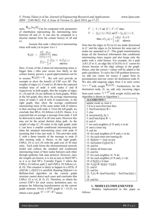 V. Prema Tulasi et al Int. Journal of Engineering Research and Applications www.ijera.com
ISSN : 2248-9622, Vol. 4, Issue 4( Version 1), April 2014, pp.17-22
www.ijera.com 19 | P a g e
units. Can be computed with parameters
of distribution representing the intermeeting time
between n0 and n1. It can also be computed in a
discrete manner from the contact history of n0 and
n1.
Assume that node i observed d intermeeting
times with node j in its past. Let τ 1
Here, if none of the d observed intermeeting times is
bigger than t (this case occurs less likely as the
contact history grows), a good approximation can be
to assume . We will next provide an
example to show the benefit of CSP over SP. The
weights of edges (A, C) and (A, B) show the expected
residual time of node A with nodes C and B
respectively in both graphs. But the weights of edges
(C, D) and (B, D) are different in both graphs. While
in the left graph, they show the average intermeeting
times of nodes C and B with D respectively, in the
right graph, they show the average conditional
intermeeting times of the same nodes with D relative
to their meeting with node A. From the left graph, we
conclude that SP(A, D) follows (A,B,D). Hence, it is
expected that on average a message from node A will
be delivered to node D in 40 time units. However this
may not be the actual shortest delay path. As the
weight of edge (C, D) states in the right graph, node
C can have a smaller conditional intermeeting time
(than the standard intermeeting time) with node D
assuming that it has met node A. This provides node
C with a faster transfer of the message to node D
after meeting node A. Hence, in the right graph,
CSP(A, D) is (A,C,D) with the path cost of 30 time
units. Each node forms the aforementioned network
model and collects the standard and conditional
intermeeting times of their nodes between each other
through epidemic link state protocol. However, once
the weights are known, it is not as easy to find CSP’s
as it is to find SP’s. Consider Figure 5 where the
CSP(A, E) follows path 2 and CSP(A, D) follows (A,
B, D). This situation is likely to happen in a DTN, if
τD(E|B) ≥ τD(E|C) is satisfied. Running Dijkstra’s or
Bellman-ford algorithm on the current graph
structure cannot detect such cases and concludes that
CSP(A, E) is (A, B, D, E). Therefore, to obtain the
correct CSP’s for each source destination pair, we
propose the following transformation on the current
graph structure. Given a DTN graph G = (V,E), we
obtain a new graph where:
Note that the edges in Eb (in G) are made directional
in G’ and the edges in Eu between the same pair of
nodes are separated in E’. This graph transformation
keeps all the historical information that conditional
intermeeting times require and also keeps only the
paths with a valid history. For example, for a path
A,B,C,D in G, an edge like (CD,DA) in G’ cannot be
chosen because of the edge settings in the graph.
Hence, only the correct τ values will be added to the
path calculation. To solve the CSP problem however,
we add one vertex for source S (apart from its
permutations) and one vertex for destination node D.
We also add outgoing edges from S to each vertex
with weight . Furthermore, for the
destination node, D, we add only incoming edges
from each vertex with weight τi(D|j) and the
algorithm is shown in Algorithm 1.
ALGORITHM 1
update (node m, time t)
1:if m is seen first time then
2: firstTimeAt[m]  t
3: else
4: increment βm by 1
5: lastTimeAt[m]  t
6: end if
7: for each neighbor j € N and j ≠ m do
8: start a timer tmj
9: end for
10: for each neighbor j € N and j ≠ m do
11: for each timer tjm running do
12: S[j][m] += time on tjm
13: increment C[j][m] by 1
14: end for
15: delete all timers tjm
16: end for
17: for each neighbor i € N do
18: for each neighbor j € N and j ≠ i do
19: if S[j][i] ≠ 0 then
20: Ts(i|j)  S[j][i] / C[j][i]
21: end if
22: end for
23: Ts(i)  (lastTimeAt[i] − firstTimeAt[i] )
/ βi
24: end for
V. MODULES IMPLEMENTED
Modules implemented in this paper as
follows:
 