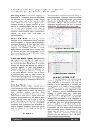 V. Prema Tulasi et al Int. Journal of Engineering Research and Applications www.ijera.com
ISSN : 2248-9622, Vol. 4, Issue 4( Version 1), April 2014, pp.17-22
www.ijera.com 20 | P a g e
Networking Module: Client-server computing or
networking is a distributed application architecture
that partitions tasks or workloads between service
providers (servers) and service requesters, called
clients. Often clients and servers operate over a
computer network on separate hardware. A server
machine is a high-performance host that is running
one or more server programs which share its
resources with clients. A client also shares any of its
resources; Clients therefore initiate communication
sessions with servers which await (listen to)
incoming requests.
Shortest Path Module: In multi-hop wireless
networks, packets are transferred through routes that
could be composed of multiple relay nodes between
sources and destinations. In many multi-hop wireless
networks, shortest path routing is often used for its
simplicity and scalability, and this is closely
approximated by straight line routing for large multi-
hop wireless networks. Thus, in this paper, we will
focus on straight line routing for delivering packets
from sources to destinations.
Straight Line Routing Module: Both simulations
and analysis show that the relay load over the
network, imposed by straight line routing, depends on
the model of the traffic pattern. Even if the system
settings are identical and straight line routing is
commonly adopted, the relay load induced by
“random” traffic could be distributed differently over
the network. This paradoxical result is a consequence
of the famous Bertrand’s paradox. Thus, in contrast
to traditional belief, there are many scenarios in
which straight line routing itself can balance the load
over the network, and in such cases explicit load-
balanced routing may not help mitigate the relaying
load.
Multi Hop Module: Analyze the load for a
homogeneous multi-hop wireless network for the
case of straight line routing in shortest path routing is
frequently approximated to straight line routing in
large multi-hop wireless networks. Since
geographical and geometric attributes of nodes and
routes affect the nodal load, we employ results from
geometric probabilities to solve the problem. Based
on our analytical results, we are able to show the
precise relationship between the number of nodes and
the load at each node, and the geographical
distribution of the relaying load over the network for
different scenarios. Interestingly, straight line routing
itself can balance the relay load over the disk in
certain cases.
VI. RESULTS
We conducted the simulation study from server to
client in sending the file through conditional shortest
path. We ran the conditional shortest path routing
algorithm for it. Initial number of nodes that are
selected for sending the file will be reduced after
applying the algorithm, so that few nodes are selected
as the shortest path, which are shown in Fig 2 and 3.
Fig 2 Results of shortest path
Fig 3 Results of Node connection
VII. COMPARATIVE STUDY
A Distributed adaptive fault- tolerant routing
scheme is proposed for an injured hypercube in
which each node is required to know only the
condition of its own links. Despite its simplicity, this
scheme is shown to be capable of routing messages
successfully in an injured n-dimensional hypercube
as long as the number of faulty components is less
than n. Moreover, it is proved that this scheme routes
messages via shortest paths with a rather high
probability, and the expected length of a resulting
path is very close so that of a shortest path. Since the
assumption that the number of faulty components is
less than n in an n-dimensional hypercube might limit
the usefulness of the above scheme, a routing scheme
based on depth-first search which works in the
presence of an arbitrary number of faulty components
is introduced. Due to the insufficient information on
faulty components, however, the paths chosen by this
scheme may not always be the shortest. In our
system, defines the intermeeting time concept
between nodes and introduces a new link metric
called conditional intermeeting time.
 