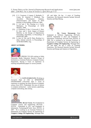 V. Prema Tulasi et al Int. Journal of Engineering Research and Applications www.ijera.com
ISSN : 2248-9622, Vol. 4, Issue 4( Version 1), April 2014, pp.17-22
www.ijera.com 22 | P a g e
[19] P. U. Tournoux, J. Leguay, F. Benbadis, V.
Conan, M. Amorim, J. Whitbeck, The
Accordion Phenomenon: Analysis,
Characterization, and Impact on DTN
Routing, in Proceedings of Infocom, 2009.
[20] C. Liu and J. Wu, Routing in a Cyclic
Mobispace, In Proceedings of ACM
Mobihoc, 2008.
[21] A. Chaintreau, P. Hui, J. Crowcroft, C. Diot,
R. Gass, and J. Scott, Impact of Human
Mobility on the Design of Opportunistic
Forwarding Algorithms, in Proceedings of
INFOCOM, 2006.
[22] S. Jain, K. Fall, and R. Patra, Routing in a
delay tolerant network, in Proceedings of
ACM SIGCOMM, Aug.
ABOUT AUTHORS:
V.PREMA TULASI working in Nalla
Narasimha Reddy Education Society’s Group of
Institutions as Assistant Professor, Computer Science
Department. Having 6 Years of experience in
teaching and published papers in various journals.
K. SATYANARAYANA Working as
Asst.prof, Dept of CSE in SPHOORTHY
ENGINEERING COLLEGE. Had 7+ Years of
experience in teaching, has done M.tech in Computer
science from JNTU, Hyderabad. His area of interest
is computer architecture - cache memory, pipelining,
computer networking, data mining.
Mr. Revuri Varun, Post Graduated in
Computer science and Engineering (M.Tech) ,
JNTUH , Hyderabad in 2011 and Graduated in
Information Technology(B.Tech) from JNTUH, in
2007. He is working as an Assistant Professor in
Department of Computer Science & Engineering in
Vaagdevi College Of Engineering, Warangal Dist,
AP, and India. He has 6 years of Teaching
Experience. His Research Interests Include Network
Security and Data Mining.
Mr. Varun Maramraju Post
Graduated in Software Engineering (M.Tech),
JNTUH, Hyderabad in 2012 and Graduated in
Information Technology (B.Tech) from JNTUH, in
2008. He is working as an Assistant Professor in
Department of Computer Science & Engineering in
Vaagdevi College Of Engineering, Warangal Dist,
AP, and India. He has 5 years of Teaching
Experience. His Research Interests Include Network
Security and Design and Analysis of Algorithms.
 