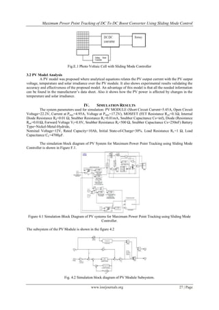 Maximum Power Point Tracking of DC To DC Boost Converter Using Sliding Mode Control




                           Fig.E.1 Photo Voltaic Cell with Sliding Mode Controller

3.2 PV Model Analysis
         A PV model was proposed where analytical equations relates the PV output current with the PV output
voltage, temperature and solar irradiance over the PV module. It also shows experimental results validating the
accuracy and effectiveness of the proposed model. An advantage of this model is that all the needed information
can be found in the manufacturer‟s data sheet. Also it shows how the PV power is affected by changes in the
temperature and solar irradiance.

                                      IV.      SIMULATION RESULTS
        The system parameters used for simulation: PV MODULE (Short Circuit Current=5.45A, Open Circuit
Voltage=22.2V, Current at Pmax=4.95A, Voltage at Pmax=17.2V), MOSFET (FET Resistance Ron=0.1Ω, Internal
Diode Resistance Rd=0.01 Ω, Snubber Resistance Rs=0.01mA, Snubber Capacitance Cs=inf), Diode (Resistance
Ron=0.01Ω, Forward Voltage Vf=0.8V, Snubber Resistance Rs=500 Ω, Snubber Capacitance Cs=250nF) Battery
Type=Nickel-Metal-Hydride,
Nominal Voltage=12V, Rated Capacity=10Ah, Initial State-of-Charge=30%. Load Resistance RL=1 Ω, Load
Capacitance CL=4700µF.

         The simulation block diagram of PV System for Maximum Power Point Tracking using Sliding Mode
Controller is shown in Figure F.1.




 Figure 4.1 Simulation Block Diagram of PV systems for Maximum Power Point Tracking using Sliding Mode
                                                Controller.

The subsystem of the PV Module is shown in the figure 4.2




                         Fig. 4.2 Simulation block diagram of PV Module Subsystem.

                                            www.iosrjournals.org                                      27 | Page
 