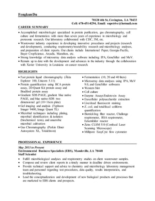 FengkunDu
70128 4th St, Covington, LA 70433
Cell: 678-451-8294, Email: supstrive@hotmail.com
CAREER SUMMARY
 Accomplished microbiologist specialized in protein purification, gas chromatography, cell
culture and fermentation with more than seven years of experience in microbiology and
proteomic research. Our laboratory collaborated with CDC, 3M, etc.
 Wastewater industry experience in developing innovative procedures and projects (research
and development), conducting respirometry/treatability research and microbiology analyses,
and preparation of client reports. Our clients include International Paper, Georgia-Pacific,
Bayer CropScience, Arcadis, Marathon, etc.
 Strong knowledge of microarray data analysis software including IPA, GeneSifter and MeV.
 Remain up to date with the development and advances in the industry through the collaboration
with Xavier University in Louisiana on cancer research.
HIGHLIGHTS
 Fast protein liquid chromatography (Äkta
Explorer 100, Unicorn 5.11)
 Protein quantification using BCA protein
assay, 2D Quant Kit protein assay and
Bradford protein assay
 Gradient SDS PAGE, gradient blue native
PAGE, and blue native-SDS two
dimensional gel (18×16cm plate)
 Gel imaging and analysis (Typhoon
Imager 9400, Image Quant TL)
 Microbial techniques including plating,
microbial identification & isolation
(biochemical tests), and anaerobic
microbial cultivation
 Gas Chromatography (Perkin Elmer
Autosystem XL, Totalchrom)
 Fermentation (10, 20 and 40 liters)
 Microarray data analyses using IPA, MeV
9.0, and GeneSifter softwares
 Western blot
 Cell culture
 Enzyme Assays/Endotoxin Assay
 Exocellular polysaccharide extraction
 Live/dead fluorescent staining
 E. coli, and total/fecal coliform
quantification
 Biotrickling filter reactor, Challenge
respirometer, RSA respirometer,
Eckenfelder reactor
 Zeiss CLSM 510 (Confocal Laser
Scanning Microscope)
 Millipore EasyCyte flow cytometer
PROFESSIONAL EXPERIENCE
May 2013 to Present
Environmental Business Specialists (EBS), Mandeville, LA 70448
Staff Scientist
 Fulfill microbiological analyses and respirometry studies on client wastewater samples.
 Compose and review client reports in a timely manner in deadline driven environments.
 Provide technical support and advice to chemistry and microbiology laboratory management
team and personnel regarding test procedures, data quality, results interpretation, and
troubleshooting.
 Lead the conceptualization and development of new biological products and processes that
are marketed to EBS clients and prospects.
 