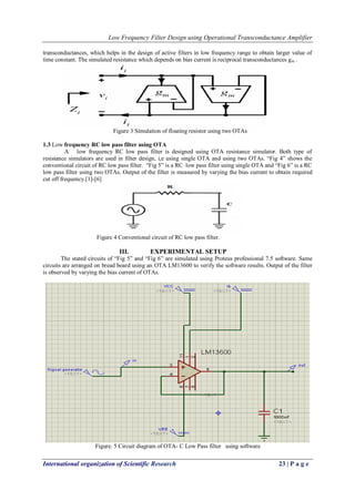 Low Frequency Filter Design using Operational Transconductance Amplifier
International organization of Scientific Research 23 | P a g e
transconductances, which helps in the design of active filters in low frequency range to obtain larger value of
time constant. The simulated resistance which depends on bias current is reciprocal transconductances gm .
Figure 3 Simulation of floating resistor using two OTAs
1.3 Low frequency RC low pass filter using OTA
A low frequency RC low pass filter is designed using OTA resistance simulator. Both type of
resistance simulators are used in filter design, i,e using single OTA and using two OTAs. “Fig 4” shows the
conventional circuit of RC low pass filter. “Fig 5” is a RC low pass filter using single OTA and “Fig 6” is a RC
low pass filter using two OTAs. Output of the filter is measured by varying the bias current to obtain required
cut off frequency.[1]-[6]
Figure 4 Conventional circuit of RC low pass filter.
III. EXPERIMENTAL SETUP
The stated circuits of “Fig 5” and “Fig 6” are simulated using Proteus professional 7.5 software. Same
circuits are arranged on bread board using an OTA LM13600 to verify the software results. Output of the filter
is observed by varying the bias current of OTAs.
Figure. 5 Circuit diagram of OTA- C Low Pass filter using software
 