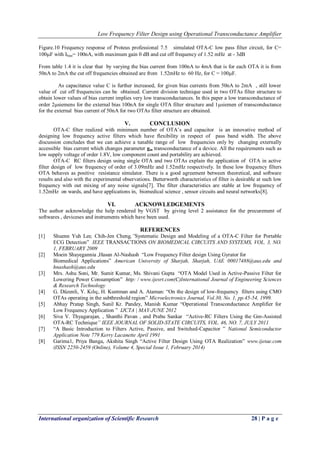 Low Frequency Filter Design using Operational Transconductance Amplifier
International organization of Scientific Research 28 | P a g e
Figure.10 Frequency response of Proteus professional 7.5 simulated OTA-C low pass filter circuit, for C=
100F with Ibias= 100nA, with maximum gain 0 dB and cut off frequency of 1.52 mHz at - 3dB
From table 1.4 it is clear that by varying the bias current from 100nA to 4mA that is for each OTA it is from
50nA to 2mA the cut off frequencies obtained are from 1.52mHz to 60 Hz, for C = 100F.
As capacitance value C is further increased, for given bias currents from 50nA to 2mA , still lower
value of cut off frequencies can be obtained. Current division technique used in two OTAs filter structure to
obtain lower values of bias current implies very low transconductances. In this paper a low transconductance of
order 2siemens for the external bias 100nA for single OTA filter structure and 1siemen of transconductance
for the external bias current of 50nA for two OTAs filter structure are obtained.
V. CONCLUSION
OTA-C filter realized with minimum number of OTA’s and capacitor is an innovative method of
designing low frequency active filters which have flexibility in respect of pass band width. The above
discussion concludes that we can achieve a tunable range of low frequencies only by changing externally
accessible bias current which changes parameter gm transconductance of a device. All the requirements such as
low supply voltage of order 1.8V, low component count and portability are achieved.
OTA-C RC filters design using single OTA and two OTAs explain the application of OTA in active
filter design of low frequency of order of 3.09mHz and 1.52mHz respectively. In these low frequency filters
OTA behaves as positive resistance simulator. There is a good agreement between theoretical, and software
results and also with the experimental observations. Butterworth characteristics of filter is desirable at such low
frequency with out mixing of any noise signals[7]. The filter characteristics are stable at low frequency of
1.52mHz on wards, and have applications in, biomedical science , sensor circuits and neural networks[8].
VI. ACKNOWLEDGEMENTS
The author acknowledge the help rendered by VGST by giving level 2 assistance for the precurement of
softwares , deviceses and instruments which have been used.
REFERENCES
[1] Shuenn Yuh Lee, Chih-Jen Cheng,”Systematic Design and Modeling of a OTA-C Filter for Portable
ECG Detection” IEEE TRANSACTIONS ON BIOMEDICAL CIRCUITS AND SYSTEMS, VOL. 3, NO.
1, FEBRUARY 2009
[2] Moein Shayegannia ,Hasan Al-Nashash “Low Frequency Filter design Using Gyrator for
Biomedical Applications” American University of Sharjah, Sharjah, UAE 00017488@aus.edu and
hnashash@aus.edu
[3] Mrs. Ashu Soni, Mr. Sumit Kumar, Ms. Shivani Gupta “OTA Model Used in Active-Passive Filter for
Lowering Power Consumption” http: / www.ijesrt.com(C)International Journal of Engineering Sciences
& Research Technology
[4] G. Düzenli, Y. Kılıç, H. Kuntman and A. Ataman: “On the design of low-frequency filters using CMO
OTAs operating in the subthreshold region” Microelectronics Journal, Vol.30, No. 1, pp.45-54, 1999.
[5] Abhay Pratap Singh, Sunil Kr. Pandey, Manish Kumar “Operational Transconductance Amplifier for
Low Frequency Application ” IJCTA | MAY-JUNE 2012
[6] Siva V. Thyagarajan, , Shanthi Pavan , and Prabu Sankar “Active-RC Filters Using the Gm-Assisted
OTA-RC Technique” IEEE JOURNAL OF SOLID-STATE CIRCUITS, VOL. 46, NO. 7, JULY 2011
[7] “A Basic Introduction to Filters Active, Passive, and Switched-Capacitor ” National Semiconductor
Application Note 779 Kerry Lacanette April 1991
[8] Garima1, Priya Banga, Akshita Singh “Active Filter Design Using OTA Realization” www.ijetae.com
(ISSN 2250-2459 (Online), Volume 4, Special Issue 1, February 2014)
 