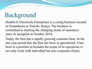 Background
Double-E Electricals Enterprises is a young business located
at Nyamakima in Nairobi, Kenya. The business is
committed to meeting the changing needs of customers
since its inception in October 2014.
Today, the firm has a rapidly growing customer base. In the
one year period that the firm has been in operational, it has
been in a position to broaden the scope of its operations to
not only work with individual but also corporate clients.
 