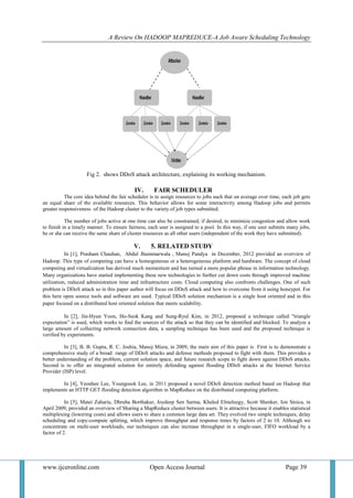 A Review On HADOOP MAPREDUCE-A Job Aware Scheduling Technology
www.ijceronline.com Open Access Journal Page 39
Fig 2. shows DDoS attack architecture, explaining its working mechanism.
IV. FAIR SCHEDULER
The core idea behind the fair scheduler is to assign resources to jobs such that on average over time, each job gets
an equal share of the available resources. This behavior allows for some interactivity among Hadoop jobs and permits
greater responsiveness of the Hadoop cluster to the variety of job types submitted.
The number of jobs active at one time can also be constrained, if desired, to minimize congestion and allow work
to finish in a timely manner. To ensure fairness, each user is assigned to a pool. In this way, if one user submits many jobs,
he or she can receive the same share of cluster resources as all other users (independent of the work they have submitted).
V. 5. RELATED STUDY
In [1], Prashant Chauhan, Abdul Jhummarwala , Manoj Pandya in December, 2012 provided an overview of
Hadoop. This type of computing can have a homogeneous or a heterogeneous platform and hardware. The concept of cloud
computing and virtualization has derived much momentum and has turned a more popular phrase in information technology.
Many organizations have started implementing these new technologies to further cut down costs through improved machine
utilization, reduced administration time and infrastructure costs. Cloud computing also confronts challenges. One of such
problem is DDoS attack so in this paper author will focus on DDoS attack and how to overcome from it using honeypot. For
this here open source tools and software are used. Typical DDoS solution mechanism is a single host oriented and in this
paper focused on a distributed host oriented solution that meets scalability.
In [2], Jin-Hyun Yoon, Ho-Seok Kang and Sung-Ryul Kim, in 2012, proposed a technique called "triangle
expectation‖ is used, which works to find the sources of the attack so that they can be identified and blocked. To analyze a
large amount of collecting network connection data, a sampling technique has been used and the proposed technique is
verified by experiments.
In [3], B. B. Gupta, R. C. Joshia, Manoj Misra, in 2009, the main aim of this paper is First is to demonstrate a
comprehensive study of a broad range of DDoS attacks and defense methods proposed to fight with them. This provides a
better understanding of the problem, current solution space, and future research scope to fight down against DDoS attacks.
Second is to offer an integrated solution for entirely defending against flooding DDoS attacks at the Internet Service
Provider (ISP) level.
In [4], Yeonhee Lee, Youngseok Lee, in 2011 proposed a novel DDoS detection method based on Hadoop that
implements an HTTP GET flooding detection algorithm in MapReduce on the distributed computing platform.
In [5], Matei Zaharia, Dhruba Borthakur, Joydeep Sen Sarma, Khaled Elmeleegy, Scott Shenker, Ion Stoica, in
April 2009, provided an overview of Sharing a MapReduce cluster between users. It is attractive because it enables statistical
multiplexing (lowering costs) and allows users to share a common large data set. They evolved two simple techniques, delay
scheduling and copy-compute splitting, which improve throughput and response times by factors of 2 to 10. Although we
concentrate on multi-user workloads, our techniques can also increase throughput in a single-user, FIFO workload by a
factor of 2.
 