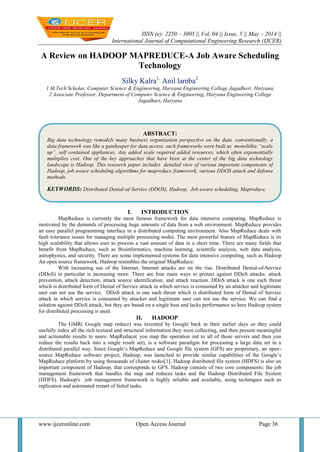 ISSN (e): 2250 – 3005 || Vol, 04 || Issue, 5 || May – 2014 ||
International Journal of Computational Engineering Research (IJCER)
www.ijceronline.com Open Access Journal Page 36
A Review on HADOOP MAPREDUCE-A Job Aware Scheduling
Technology
Silky Kalra1,
Anil lamba2
1 M.Tech Scholar, Computer Science & Engineering, Haryana Engineering College Jagadhari, Haryana,
2 Associate Professor, Department of Computer Science & Engineering, Haryana Engineering College
Jagadhari, Haryana
I. INTRODUCTION
MapReduce is currently the most famous framework for data intensive computing. MapReduce is
motivated by the demands of processing huge amounts of data from a web environment. MapReduce provides
an easy parallel programming interface in a distributed computing environment. Also MapReduce deals with
fault tolerance issues for managing multiple processing nodes. The most powerful feature of MapReduce is its
high scalability that allows user to process a vast amount of data in a short time. There are many fields that
benefit from MapReduce, such as Bioinformatics, machine learning, scientific analysis, web data analysis,
astrophysics, and security. There are some implemented systems for data intensive computing, such as Hadoop
An open source framework, Hadoop resembles the original MapReduce.
With increasing use of the Internet, Internet attacks are on the rise. Distributed Denial-of-Service
(DDoS) in particular is increasing more. There are four main ways to protect against DDoS attacks: attack
prevention, attack detection, attack source identification, and attack reaction. DDoS attack is one such threat
which is distributed form of Denial of Service attack in which service is consumed by an attacker and legitimate
user can not use the service. DDoS attack is one such threat which is distributed form of Denial of Service
attack in which service is consumed by attacker and legitimate user can not use the service. We can find a
solution against DDoS attack, but they are based on a single host and lacks performance so here Hadoop system
for distributed processing is used.
II. HADOOP
The GMR( Google map reduce) was invented by Google back in their earlier days so they could
usefully index all the rich textural and structural information they were collecting, and then present meaningful
and actionable results to users. MapReduce( you map the operation out to all of those servers and then you
reduce the results back into a single result set), is a software paradigm for processing a large data set in a
distributed parallel way. Since Google’s MapReduce and Google file system (GFS) are proprietary, an open-
source MapReduce software project, Hadoop, was launched to provide similar capabilities of the Google’s
MapReduce platform by using thousands of cluster nodes[1]. Hadoop distributed file system (HDFS) is also an
important component of Hadoop, that corresponds to GFS. Hadoop consists of two core components: the job
management framework that handles the map and reduces tasks and the Hadoop Distributed File System
(HDFS). Hadoop's job management framework is highly reliable and available, using techniques such as
replication and automated restart of failed tasks.
ABSTRACT:
Big data technology remodels many business organization perspective on the data. conventionally, a
data framework was like a gatekeeper for data access. such frameworks were built as monolithic “scale
up”, self contained appliances. Any added scale required added resources, which often exponentially
multiplies cost. One of the key approaches that have been at the center of the big data technology
landscape is Hadoop. This research paper includes detailed view of various important components of
Hadoop, job aware scheduling algorithms for mapreduce framework, various DDOS attack and defense
methods.
KEYWORDS: Distributed Denial-of-Service (DDOS), Hadoop, Job aware scheduling, Mapreduce,
 