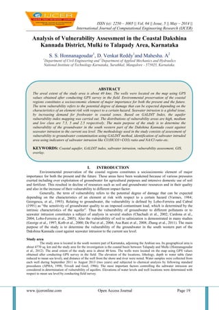ISSN (e): 2250 – 3005 || Vol, 04 || Issue, 5 || May – 2014 ||
International Journal of Computational Engineering Research (IJCER)
www.ijceronline.com Open Access Journal Page 19
Analysis of Vulnerability Assessment in the Coastal Dakshina
Kannada District, Mulki to Talapady Area, Karnataka
S. S. Honnanagoudar1
, D. Venkat Reddy1
and Mahesha. A2
1
Department of Civil Engineering and 2
Department of Applied Mechanics and Hydraulics
National Institute of Technology Karnataka, Surathkal, Mangalore - 575025, Karnataka.
I. INTRODUCTION
Environmental preservation of the coastal regions constitutes a socioeconomic element of major
importance for both the present and the future. These areas have been weakened because of various pressures
exerted including over exploitation of groundwater for agricultural purposes and intensive domestic use of soil
and fertilizer. This resulted in decline of resources such as soil and groundwater resources and in their quality
and also in the increase of their vulnerability to different impact factor.
Generally, the term of vulnerability refers to the potential degree of damage that can be expected
depending on the characteristics of an element at risk with respect to a certain hazard (Varmes, 1984;
Georgescu, et al., 1993). Relating to groundwater, the vulnerability is defined by Lobo-Ferreira and Cabral
(1991) as “the sensitivity of groundwater quality to an imposed contaminant load, which is determined by the
intrinsic characteristics of the aquifer”. Thus the vulnerability of groundwater to different pollutants or to
seawater intrusion constitutes a subject of analysis in several studies (Chachadi et al., 2002; Cardona et al.,
2004; Lobo-Ferreira et al., 2005). Also the vulnerability of soil to salinization is demonstrated in many studies
(George et al., 1997; Kotb et al., 2000; De Paz et al., 2004; Asa Rani et al., 2008; Zhang et al., 2011). The main
purpose of the study is to determine the vulnerability of the groundwater in the south western part of the
Dakshina Kannada coast against seawater intrusion to the current sea level.
Study area
The study area is located in the south western part of Karnataka, adjoining the Arabian sea. Its geographical area is
about 4770 sq. km and the study area for the investigation is the coastal basin between Talapady and Mulki (Honnanagoudar
et al., 2012). The areal extent of the study area is about 40 kms. The wells were located on the map using GPS values
obtained after conducting GPS survey in the field. The elevation of the locations, lithology, depth to water table (later
reduced to mean sea level), and distance of the well from the shore and river were noted. Water samples were collected from
each well during September 2011 to August 2013 (two years) and subjected to chemical analysis by following standard
procedures (APHA, 1998; Trivedi and Goel, 1986). The most important factors controlling the saltwater intrusion are
considered in determination of vulnerability of aquifers. Elevations of water levels and well locations were determined with
respect to mean sea level by conducting field survey.
ABSTRACT
The areal extent of the study area is about 40 kms. The wells were located on the map using GPS
values obtained after conducting GPS survey in the field. Environmental preservation of the coastal
regions constitutes a socioeconomic element of major importance for both the present and the future.
The term vulnerability refers to the potential degree of damage that can be expected depending on the
characteristics of an element risk with respect to a certain hazard. Seawater intrusion is a global issue,
by increasing demand for freshwater in coastal zones. Based on GALDIT Index, the aquifer
vulnerability index mapping was carried out. The distributions of vulnerability areas are high, medium
and low class are 7.5, 5 and 2.5 respectively. The main purpose of the study is to determine the
vulnerability of the groundwater in the south western part of the Dakshina Kannada coast against
seawater intrusion to the current sea level. The methodology used in the study consists of assessment of
vulnerability to groundwater contamination using GALDIT method, identification of saltwater intruded
area using indicators of saltwater intrusion like Cl/(HCO3+CO3) ratio and NA/Cl ratio etc.
KEYWORDS: Coastal aquifer, GALDIT index, saltwater intrusion, vulnerability assessment, GIS,
overlay.
 