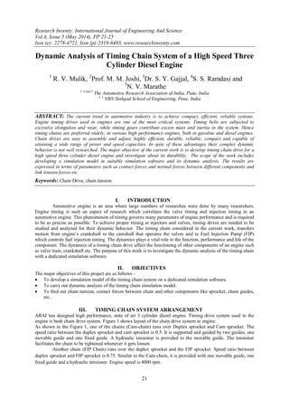 Research Inventy: International Journal of Engineering And Science
Vol.4, Issue 5 (May 2014), PP 21-25
Issn (e): 2278-4721, Issn (p):2319-6483, www.researchinventy.com
21
Dynamic Analysis of Timing Chain System of a High Speed Three
Cylinder Diesel Engine
1
R. V. Mulik, 2
Prof. M. M. Joshi, 3
Dr. S. Y. Gajjal, 4
S. S. Ramdasi and
5
N. V. Marathe
1, 4 and 5
The Automotive Research Association of India, Pune, India
2, 3
NBN Sinhgad School of Engineering, Pune, India
ABSTRACT: The current trend in automotive industry is to achieve compact, efficient, reliable systems.
Engine timing drives used in engines are one of the most critical systems. Timing belts are subjected to
excessive elongation and wear, while timing gears contribute excess mass and inertia in the system. Hence
timing chains are preferred widely, in various high performance engines, both in gasoline and diesel engines.
Chain drives are easy to assemble and adjust, highly efficient, durable, reliable, compact and capable of
attaining a wide range of power and speed capacities. In spite of these advantages their complex dynamic
behavior is not well researched. The major objective of the current work is to develop timing chain drive for a
high speed three cylinder diesel engine and investigate about its durability. The scope of the work includes
developing a simulation model in suitable simulation software and its dynamic analysis. The results are
expressed in terms of parameters such as contact forces and normal forces between different components and
link tension forces etc.
Keywords: Chain Drive, chain tension.
I. INTRODUCTION
Automotive engine is an area where large numbers of researches were done by many researchers.
Engine timing is such an aspect of research which correlates the valve timing and injection timing in an
automotive engine. This phenomenon of timing governs many parameters of engine performance and is required
to be as precise as possible. To achieve proper timing at injectors and valves, timing drives are needed to be
studied and analyzed for their dynamic behavior. The timing chain considered in the current work, transfers
motion from engine‟s crankshaft to the camshaft that operates the valves and to Fuel Injection Pump (FIP)
which controls fuel injection timing. The dynamics plays a vital role in the function, performance and life of the
component. The dynamics of a timing chain drive affect the functioning of other components of an engine such
as valve train, crankshaft etc. The purpose of this work is to investigate the dynamic analysis of the timing chain
with a dedicated simulation software
II. OBJECTIVES
The major objectives of this project are as follows –
 To develop a simulation model of the timing chain system on a dedicated simulation software.
 To carry out dynamic analysis of the timing chain simulation model.
 To find out chain tension, contact forces between chain and other components like sprocket, chain guides,
etc..
III. TIMING CHAIN SYSTEM ARRANGEMENT
ARAI has designed high performance, state of art 3 cylinder diesel engine. Timing drive system used in the
engine is bush chain drive system. Figure 1 shows layout of the chain drive system in engine.
As shown in the Figure 1, one of the chains (Cam-chain) runs over Duplex sprocket and Cam sprocket. The
speed ratio between the duplex sprocket and cam sprocket is 0.5. It is supported and guided by two guides, one
movable guide and one fixed guide. A hydraulic tensioner is provided to the movable guide. The tensioner
facilitates the chain to be tightened whenever it gets loosen.
Another chain (FIP Chain) runs over the duplex sprocket and the FIP sprocket. Speed ratio between
duplex sprocket and FIP sprocket is 0.75. Similar to the Cam-chain, it is provided with one movable guide, one
fixed guide and a hydraulic tensioner. Engine speed is 4000 rpm.
 